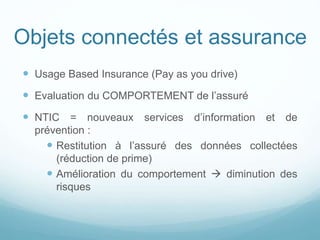 Objets connectés et assurance
 Usage Based Insurance (Pay as you drive)
 Evaluation du COMPORTEMENT de l’assuré
 NTIC = nouveaux services d’information et de
prévention :
 Restitution à l’assuré des données collectées
(réduction de prime)
 Amélioration du comportement  diminution des
risques
 