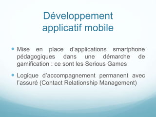 Développement
applicatif mobile
 Mise en place d’applications smartphone
pédagogiques dans une démarche de
gamification : ce sont les Serious Games
 Logique d’accompagnement permanent avec
l’assuré (Contact Relationship Management)
 