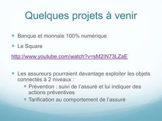 Quelques projets à venir
 Banque et monnaie 100% numérique
 Le Square
http://www.youtube.com/watch?v=sM2IN73LZaE
 Les assureurs pourraient davantage exploiter les objets
connectés à 2 niveaux :
 Prévention : suivi de l’assuré et lui indiquer des
actions préventives
 Tarification au comportement de l’assuré
 