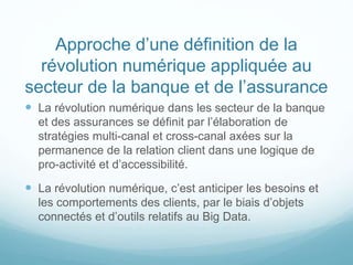 Approche d’une définition de la
révolution numérique appliquée au
secteur de la banque et de l’assurance
 La révolution numérique dans les secteur de la banque
et des assurances se définit par l’élaboration de
stratégies multi-canal et cross-canal axées sur la
permanence de la relation client dans une logique de
pro-activité et d’accessibilité.
 La révolution numérique, c’est anticiper les besoins et
les comportements des clients, par le biais d’objets
connectés et d’outils relatifs au Big Data.
 