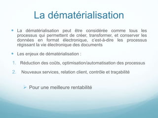 La dématérialisation
 La dématérialisation peut être considérée comme tous les
processus qui permettent de créer, transformer, et conserver les
données en format électronique, c’est-à-dire les processus
régissant la vie électronique des documents
 Les enjeux de dématérialisation :
1. Réduction des coûts, optimisation/automatisation des processus
2. Nouveaux services, relation client, contrôle et traçabilité
 Pour une meilleure rentabilité
 
