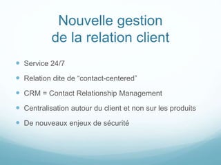 Nouvelle gestion
de la relation client
 Service 24/7
 Relation dite de “contact-centered”
 CRM = Contact Relationship Management
 Centralisation autour du client et non sur les produits
 De nouveaux enjeux de sécurité
 