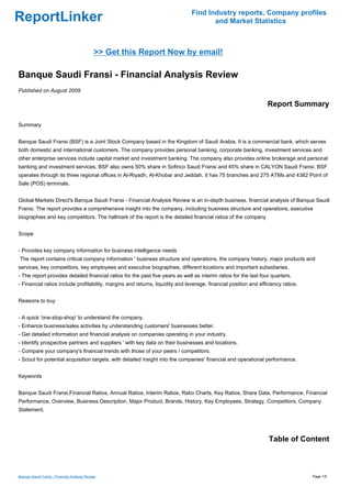 Find Industry reports, Company profiles
ReportLinker                                                                          and Market Statistics



                                             >> Get this Report Now by email!

Banque Saudi Fransi - Financial Analysis Review
Published on August 2009

                                                                                                                  Report Summary

Summary


Banque Saudi Fransi (BSF) is a Joint Stock Company based in the Kingdom of Saudi Arabia. It is a commercial bank, which serves
both domestic and international customers. The company provides personal banking, corporate banking, investment services and
other enterprise services include capital market and investment banking. The company also provides online brokerage and personal
banking and investment services. BSF also owns 50% share in Sofinco Saudi Fransi and 45% share in CALYON Saudi Fransi. BSF
operates through its three regional offices in Al-Riyadh, Al-Khobar and Jeddah. It has 75 branches and 275 ATMs and 4382 Point of
Sale (POS) terminals.


Global Markets Direct's Banque Saudi Fransi - Financial Analysis Review is an in-depth business, financial analysis of Banque Saudi
Fransi. The report provides a comprehensive insight into the company, including business structure and operations, executive
biographies and key competitors. The hallmark of the report is the detailed financial ratios of the company


Scope


- Provides key company information for business intelligence needs
The report contains critical company information ' business structure and operations, the company history, major products and
services, key competitors, key employees and executive biographies, different locations and important subsidiaries.
- The report provides detailed financial ratios for the past five years as well as interim ratios for the last four quarters.
- Financial ratios include profitability, margins and returns, liquidity and leverage, financial position and efficiency ratios.


Reasons to buy


- A quick 'one-stop-shop' to understand the company.
- Enhance business/sales activities by understanding customers' businesses better.
- Get detailed information and financial analysis on companies operating in your industry.
- Identify prospective partners and suppliers ' with key data on their businesses and locations.
- Compare your company's financial trends with those of your peers / competitors.
- Scout for potential acquisition targets, with detailed insight into the companies' financial and operational performance.


Keywords


Banque Saudi Fransi,Financial Ratios, Annual Ratios, Interim Ratios, Ratio Charts, Key Ratios, Share Data, Performance, Financial
Performance, Overview, Business Description, Major Product, Brands, History, Key Employees, Strategy, Competitors, Company
Statement,




                                                                                                                  Table of Content



Banque Saudi Fransi - Financial Analysis Review                                                                                    Page 1/5
 
