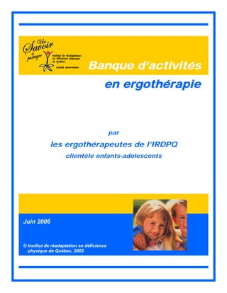 Banque d’activités
en ergothérapie
par
les ergothérapeutes de l’IRDPQ
clientèle enfants-adolescents
Juin 2006
© Institut de réadaptation en déficience
physique de Québec, 2003
 