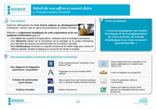 Détail de nos offres et savoir-faire
                           4. Transformation d’activité

   Vos enjeux                                                                                               Notre promesse
Actionner efficacement les trois leviers majeurs du développement
d’entreprise : rachat, mise en place de partenariats et création d’entités.
                                                                                                            « Vous accompagner sur toutes
Effectuer un alignement stratégique de votre organisation et de vos
                                                                                                            les étapes de la transformation
systèmes d’information grâce à :
                                                                                                              de votre activité, de l’étude
 • Une vision des questions d’organisation, resituées dans la stratégie d’entreprise,
 • Une démarche partant de la formulation de la stratégie et du projet d’entreprise                         stratégique à sa mise en œuvre
    pour identifier les besoins de transformation et d’évolution culturelle,                                        opérationnelle. »
 • Des interlocuteurs maîtrisant un spectre fonctionnel et métier large pour animer la
    réflexion globale, faciliter le dialogue et raccourcir les temps d’analyse.


   Nos savoir-faire et retours d’expérience (extraits)
                                                                                                                  Etude d’opportunité pour l’acquisition d’une
                                                       Etude d’opportunité pour l’acquisition d’une    Grande
                                                                                                      banque de   banque spécialisée sur le segment des
                                                       Banque Privée                                   réseau
                                                                                                                  PME et TPE
    Due diligence et intégration
     post-fusion / acquisition
                                                       Préparation de la fusion d’entités ANPE/
                                                                                                                  Fusion et intégration du groupe BCS
                                                       UNEDIC


     Création de partenariats                          Mise en place d’une Joint Venture monétique                Choix d’un partenaire crédit à la
          / joint venture                              entre La Banque Postale et Société Générale                consommation

                                                                                                                  Création de la filiale du Groupe Crédit
         Création d’entités                           Création d’Axa Banque                                       Agricole S.A. spécialisée dans les moyens
                                                                                                                  de paiement




                                                                            17
 