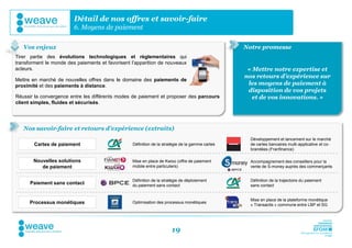 Détail de nos offres et savoir-faire
                         6. Moyens de paiement

   Vos enjeux                                                                                     Notre promesse
Tirer partie des évolutions technologiques et règlementaires qui
transforment le monde des paiements et favorisent l’apparition de nouveaux
acteurs.                                                                                           « Mettre notre expertise et
                                                                                                  nos retours d’expérience sur
Mettre en marché de nouvelles offres dans le domaine des paiements de
proximité et des paiements à distance.                                                             les moyens de paiement à
                                                                                                   disposition de vos projets
Réussir la convergence entre les différents modes de paiement et proposer des parcours               et de vos innovations. »
client simples, fluides et sécurisés.




   Nos savoir-faire et retours d’expérience (extraits)
                                                                                                    Développement et lancement sur le marché
        Cartes de paiement                        Définition de la stratégie de la gamme cartes     de cartes bancaires multi-applicative et co-
                                                                                                    brandées (Franfinance)

       Nouvelles solutions                        Mise en place de Kwixo (offre de paiement         Accompagnement des conseillers pour la
          de paiement                             mobile entre particuliers)                        vente de S-money auprès des commerçants


                                                  Définition de la stratégie de déploiement         Définition de la trajectoire du paiement
      Paiement sans contact                       du paiement sans contact                          sans contact


                                                                                                    Mise en place de la plateforme monétique
      Processus monétiques                        Optimisation des processus monétiques
                                                                                                    « Transactis » commune entre LBP et SG




                                                                       19
 