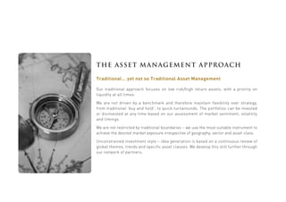 THE ASSET MANAGEMENT APPROACH
Traditional… yet not so Traditional Asset Management
Our traditional approach focuses on low risk/high return assets, with a priority on
liquidity at all times.
We are not driven by a benchmark and therefore maintain flexibility over strategy,
from traditional ‘buy and hold’; to quick turnarounds. The portfolios can be invested
or disinvested at any time based on our assessment of market sentiment, volatility
and timings.
We are not restricted by traditional boundaries – we use the most suitable instrument to
achieve the desired market exposure irrespective of geography, sector and asset class.
Unconstrained investment style – idea generation is based on a continuous review of
global themes, trends and specific asset classes. We develop this still further through
our network of partners.
 