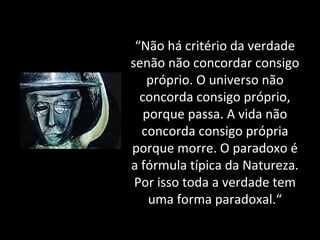 “ Não há critério da verdade senão não concordar consigo próprio. O universo não concorda consigo próprio, porque passa. A vida não concorda consigo própria porque morre. O paradoxo é a fórmula típica da Natureza. Por isso toda a verdade tem uma forma paradoxal.“ 