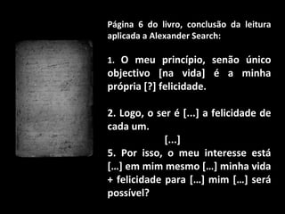 Página 6 do livro, conclusão da leitura aplicada a Alexander Search: 1.  O meu princípio, senão único objectivo [na vida] é a minha própria [?] felicidade. 2. Logo, o ser é [...] a felicidade de cada um.  [...] 5. Por isso, o meu interesse está […] em mim mesmo […] minha vida + felicidade para […] mim […] será possível?  