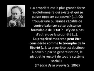 «La propriété est la plus grande force révolutionnaire qui existe et qui se puisse opposer au pouvoir [...]. Où trouver une puissance capable de contre-balancer cette puissance formidable de l'Etat ? Il n'y en a pas d'autre que la propriété […].  La propriété moderne peut être considérée comme le triomphe de la liberté […].  La propriété est destinée à devenir, par sa généralisation, le pivot et le ressort de tout le système social.»  ( Théorie de la propriété , 1862) 