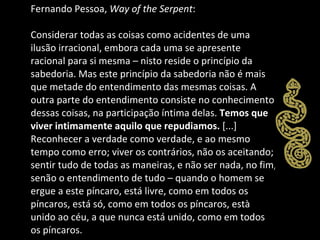 Fernando Pessoa,  Way of the Serpent : Considerar todas as coisas como acidentes de uma ilusão irracional, embora cada uma se apresente racional para si mesma – nisto reside o princípio da sabedoria. Mas este princípio da sabedoria não é mais que metade do entendimento das mesmas coisas. A outra parte do entendimento consiste no conhecimento dessas coisas, na participação íntima delas.  Temos que viver intimamente aquilo que repudiamos.  [...] Reconhecer a verdade como verdade, e ao mesmo tempo como erro; viver os contrários, não os aceitando; sentir tudo de todas as maneiras, e não ser nada, no fim, senão o entendimento de tudo – quando o homem se ergue a este píncaro, está livre, como em todos os píncaros, está só, como em todos os píncaros, està unido ao céu, a que nunca está unido, como em todos os píncaros. 