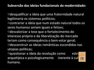 Subversão das ideias fundacionais da modernidade: desqualificar a ideia que uma fraternidade natural legitimaria os sistemas políticos; contrariar a ideia que num estado natural todos os seres humanos seriam iguais e felizes; desvalorizar a tese que o fortalecimento do interesse próprio e da liberalização do mercado teriam como consequência o bem-estar geral; desconstruir as ideias românticas escondidas nas utopias políticas; questionar a ideia da revolução como  estrutura arquetípica e psicologicamente  inerente à cultura humana. 