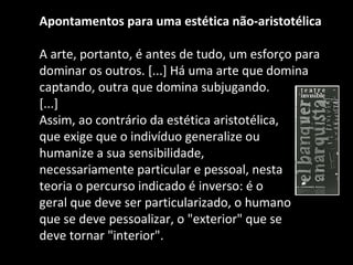 Apontamentos para uma estética não-aristotélica  A arte, portanto, é antes de tudo, um esforço para dominar os outros. [...] Há uma arte que domina captando, outra que domina subjugando. [...] Assim, ao contrário da estética aristotélica,  que exige que o indivíduo generalize ou  humanize a sua sensibilidade,  necessariamente particular e pessoal, nesta  teoria o percurso indicado é inverso: é o  geral que deve ser particularizado, o humano  que se deve pessoalizar, o "exterior" que se  deve tornar "interior". 