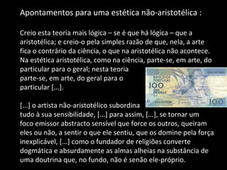 Apontamentos para uma estética não-aristotélica :  Creio esta teoria mais lógica – se é que há lógica – que a aristotélica; e creio-o pela simples razão de que, nela, a arte fica o contrário da ciência, o que na aristotélica não acontece. Na estética aristotélica, como na ciência, parte-se, em arte, do particular para o geral; nesta teoria  parte-se, em arte, do geral para o  particular [...]. [...] o artista não-aristotélico subordina  tudo à sua sensibilidade, [...] para assim, [...], se tornar um foco emissor abstracto sensível que force os outros, queiram eles ou não, a sentir o que ele sentiu, que os domine pela força inexplicável, [...] como o fundador de religiões converte dogmática e absurdamente as almas alheias na substância de uma doutrina que, no fundo, não é senão ele-próprio. 