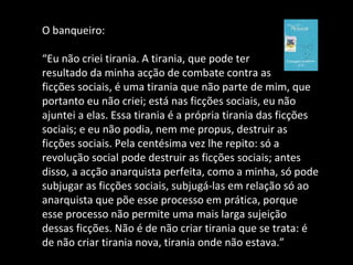 O banqueiro: “ Eu não criei tirania. A tirania, que pode ter  resultado da minha acção de combate contra as  ficções sociais, é uma tirania que não parte de mim, que portanto eu não criei; está nas ficções sociais, eu não ajuntei a elas. Essa tirania é a própria tirania das ficções sociais; e eu não podia, nem me propus, destruir as ficções sociais. Pela centésima vez lhe repito: só a revolução social pode destruir as ficções sociais; antes disso, a acção anarquista perfeita, como a minha, só pode subjugar as ficções sociais, subjugá-las em relação só ao anarquista que põe esse processo em prática, porque esse processo não permite uma mais larga sujeição dessas ficções. Não é de não criar tirania que se trata: é de não criar tirania nova, tirania onde não estava.” 