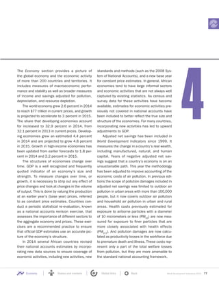 World Development Indicators 2015 77Economy States and markets Global links Back
The Economy section provides a picture of
the global economy and the economic activity
of more than 200 countries and territories. It
includes measures of macroeconomic perfor-
mance and stability as well as broader measures
of income and savings adjusted for pollution,
depreciation, and resource depletion.
The world economy grew 2.6 percent in 2014
to reach $77 trillion in current prices, and growth
is projected to accelerate to 3 percent in 2015.
The share that developing economies account
for increased to 32.9 percent in 2014, from
32.1 percent in 2013 in current prices. Develop-
ing economies grew an estimated 4.4 percent
in 2014 and are projected to grow 4.8 percent
in 2015. Growth in high-income economies has
been updated from earlier forecasts to 1.8 per-
cent in 2014 and 2.2 percent in 2015.
The structures of economies change over
time. GDP is a well recognized and frequently
quoted indicator of an economy’s size and
strength. To measure changes over time, or
growth, it is necessary to strip out any effect of
price changes and look at changes in the volume
of output. This is done by valuing the production
at an earlier year’s (base year) prices, referred
to as constant price estimates. Countries con-
duct a periodic statistical re-evaluation, known
as a national accounts revision exercise, that
assesses the importance of different sectors to
the aggregate economy and prices. These exer-
cises are a recommended practice to ensure
that official GDP estimates use an accurate pic-
ture of the economy’s structure.
In 2014 several African countries revised
their national accounts estimates by incorpo-
rating new data sources to ensure coverage of
economic activities, including new activities, new
standards and methods (such as the 2008 Sys-
tem of National Accounts), and a new base year
for constant price estimates. In general, African
economies tend to have large informal sectors
and economic activities that are not always well
captured by existing statistics. As census and
survey data for these activities have become
available, estimates for economic activities pre-
viously not covered in national accounts have
been included to better reflect the true size and
structure of the economies. For many countries,
incorporating new activities has led to upward
adjustments to GDP.
Adjusted net savings has been included in
World Development Indicators since 1999. It
measures the change in a country’s real wealth,
including manufactured, natural, and human
capital. Years of negative adjusted net sav-
ings suggest that a country’s economy is on an
unsustainable path. This year the methodology
has been adjusted to improve accounting of the
economic costs of air pollution. In previous edi-
tions the scope of pollution damages included in
adjusted net savings was limited to outdoor air
pollution in urban areas with more than 100,000
people, but it now covers outdoor air pollution
and household air pollution in urban and rural
areas. Health costs previously estimated for
exposure to airborne particles with a diameter
of 10 micrometers or less (PM10
) are now mea-
sured for exposure to finer particles that are
more closely associated with health effects
(PM2.5). And pollution damages are now calcu-
lated as productivity losses in the workforce due
to premature death and illness. These costs rep-
resent only a part of the total welfare losses
from pollution, but they are more amenable to
the standard national accounting framework.
4
 