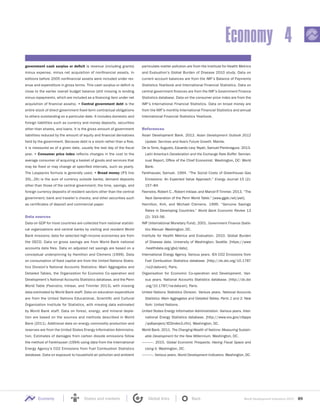 World Development Indicators 2015 89Economy States and markets Global links Back
Economy 4
government cash surplus or deficit is revenue (including grants)
minus expense, minus net acquisition of nonfinancial assets. In
editions before 2005 nonfinancial assets were included under rev-
enue and expenditure in gross terms. This cash surplus or deficit is
close to the earlier overall budget balance (still missing is lending
minus repayments, which are included as a financing item under net
acquisition of financial assets). • Central government debt is the
entire stock of direct government fixed-term contractual obligations
to others outstanding on a particular date. It includes domestic and
foreign liabilities such as currency and money deposits, securities
other than shares, and loans. It is the gross amount of government
liabilities reduced by the amount of equity and financial derivatives
held by the government. Because debt is a stock rather than a flow,
it is measured as of a given date, usually the last day of the ﬁscal
year. • Consumer price index reflects changes in the cost to the
average consumer of acquiring a basket of goods and services that
may be fixed or may change at specified intervals, such as yearly.
The Laspeyres formula is generally used. • Broad money (IFS line
35L..ZK) is the sum of currency outside banks; demand deposits
other than those of the central government; the time, savings, and
foreign currency deposits of resident sectors other than the central
government; bank and traveler’s checks; and other securities such
as certificates of deposit and commercial paper.
Data sources
Data on GDP for most countries are collected from national statisti-
cal organizations and central banks by visiting and resident World
Bank missions; data for selected high-income economies are from
the OECD. Data on gross savings are from World Bank national
accounts data files. Data on adjusted net savings are based on a
conceptual underpinning by Hamilton and Clemens (1999). Data
on consumption of fixed capital are from the United Nations Statis-
tics Division’s National Accounts Statistics: Main Aggregates and
Detailed Tables, the Organization for Economic Co-operation and
Development’s National Accounts Statistics database, and the Penn
World Table (Feenstra, Inklaar, and Timmler 2013), with missing
data estimated by World Bank staff. Data on education expenditure
are from the United Nations Educational, Scientific and Cultural
Organization Institute for Statistics, with missing data estimated
by World Bank staff. Data on forest, energy, and mineral deple-
tion are based on the sources and methods described in World
Bank (2011). Additional data on energy commodity production and
reserves are from the United States Energy Information Administra-
tion. Estimates of damages from carbon dioxide emissions follow
the method of Fankhauser (1994) using data from the International
Energy Agency’s CO2 Emissions from Fuel Combustion Statistics
database. Data on exposure to household air pollution and ambient
particulate matter pollution are from the Institute for Health Metrics
and Evaluation’s Global Burden of Disease 2010 study. Data on
current account balances are from the IMF’s Balance of Payments
Statistics Yearbook and International Financial Statistics. Data on
central government finances are from the IMF’s Government Finance
Statistics database. Data on the consumer price index are from the
IMF’s International Financial Statistics. Data on broad money are
from the IMF’s monthly International Financial Statistics and annual
International Financial Statistics Yearbook.
References
Asian Development Bank. 2012. Asian Development Outlook 2012
Update: Services and Asia’s Future Growth. Manila.
De la Torre, Augusto, Eduardo Levy Yeyati, Samuel Pienknagura. 2013.
Latin America’s Deceleration and the Exchange Rate Buffer. Semian-
nual Report, Office of the Chief Economist. Washington, DC: World
Bank.
Fankhauser, Samuel. 1994. “The Social Costs of Greenhouse Gas
Emissions: An Expected Value Approach.” Energy Journal 15 (2):
157–84.
Feenstra, Robert C., Robert Inklaar, and Marcel P. Timmer. 2013. “The
Next Generation of the Penn World Table.” [www.ggdc.net/pwt].
Hamilton, Kirk, and Michael Clemens. 1999. “Genuine Savings
Rates in Developing Countries.” World Bank Economic Review 13
(2): 333–56.
IMF (International Monetary Fund). 2001. Government Finance Statis-
tics Manual. Washington, DC.
Institute for Health Metrics and Evaluation. 2010. Global Burden
of Disease data. University of Washington, Seattle. [https://www
.healthdata.org/gbd/data].
International Energy Agency. Various years. IEA CO2 Emissions from
Fuel Combustion Statistics database. [http://dx.doi.org/10.1787
/co2-data-en]. Paris.
Organisation for Economic Co-operation and Development. Vari-
ous years. National Accounts Statistics database. [http://dx.doi
.org/10.1787/na-data-en]. Paris.
United Nations Statistics Division. Various years. National Accounts
Statistics: Main Aggregates and Detailed Tables. Parts 1 and 2. New
York: United Nations.
United States Energy Information Administration. Various years. Inter-
national Energy Statistics database. [http://www.eia.gov/cfapps
/ipdbproject/IEDIndex3.cfm]. Washington, DC.
World Bank. 2011. The Changing Wealth of Nations: Measuring Sustain-
able Development for the New Millennium. Washington, DC.
———. 2015. Global Economic Prospects: Having Fiscal Space and
Using It. Washington, DC.
———. Various years. World Development Indicators. Washington, DC.
 