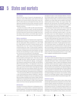 104 World Development Indicators 2015 Front User guide World view People Environment?
5 States and markets
Tax revenues
Taxes are the main source of revenue for most governments. Tax
revenue as a share of GDP provides a quick overview of the fiscal
obligations and incentives facing the private sector across coun-
tries. The table shows only central government data, which may
significantly understate the total tax burden, particularly in countries
where provincial and municipal governments are large or have con-
siderable tax authority.
Low ratios of tax revenue to GDP may reflect weak administration
and large-scale tax avoidance or evasion. Low ratios may also reflect
a sizable parallel economy with unrecorded and undisclosed incomes.
Tax revenue ratios tend to rise with income, with higher income coun-
tries relying on taxes to finance a much broader range of social ser-
vices and social security than lower income countries are able to.
Military expenditures
Although national defense is an important function of government,
high expenditures for defense or civil conflicts burden the economy
and may impede growth. Military expenditures as a share of GDP
are a rough indicator of the portion of national resources used for
military activities. As an “input” measure, military expenditures are
not directly related to the “output” of military activities, capabilities,
or security. Comparisons across countries should take into account
many factors, including historical and cultural traditions, the length
of borders that need defending, the quality of relations with neigh-
bors, and the role of the armed forces in the body politic.
Data are from the Stockholm International Peace Research Institute
(SIPRI), whose primary source of military expenditure data is offi-
cial data provided by national governments. These data are derived
from budget documents, defense white papers, and other public
documents from official government agencies, including govern-
ment responses to questionnaires sent by SIPRI, the United Nations
Office for Disarmament Affairs, or the Organization for Security and
Co-operation in Europe. Secondary sources include international sta-
tistics, such as those of the North Atlantic Treaty Organization (NATO)
and the IMF’s Government Finance Statistics Yearbook. Other second-
ary sources include country reports of the Economist Intelligence Unit,
country reports by IMF staff, and specialist journals and newspapers.
In the many cases where SIPRI cannot make independent estimates,
it uses country-provided data. Because of differences in definitions
and the difficulty of verifying the accuracy and completeness of data,
data are not always comparable across countries. However, SIPRI puts
a high priority on ensuring that the data series for each country is com-
parable over time. More information on SIPRI’s military expenditure
project can be found at www.sipri.org/research/armaments/milex.
Infrastructure
The quality of an economy’s infrastructure, including power and com-
munications, is an important element in investment decisions and
economic development. The International Energy Agency (IEA) collects
data on electric power consumption from national energy agencies
and adjusts the values to meet international definitions. Consump-
tion by auxiliary stations, losses in transformers that are considered
integral parts of those stations, and electricity produced by pumping
installations are included. Where data are available, electricity gen-
erated by primary sources of energy—coal, oil, gas, nuclear, hydro,
geothermal, wind, tide and wave, and combustible renewables—are
included. Consumption data do not capture the reliability of supplies,
including breakdowns, load factors, and frequency of outages.
The International Telecommunication Union (ITU) estimates that
there were 6.7 billion mobile subscriptions globally in 2013. No
technology has ever spread faster around the world. Mobile com-
munications have a particularly important impact in rural areas.
The mobility, ease of use, flexible deployment, and relatively low
and declining rollout costs of wireless technologies enable them to
reach rural populations with low levels of income and literacy. The
next billion mobile subscribers will consist mainly of the rural poor.
Operating companies have traditionally been the main source of
telecommunications data, so information on subscriptions has been
widely available for most countries. This gives a general idea of access,
but a more precise measure is the penetration rate—the share of
households with access to telecommunications. During the past few
years more information on information and communication technology
use has become available from household and business surveys. Also
important are data on actual use of telecommunications services. The
quality of data varies among reporting countries as a result of differ-
ences in regulations covering data provision and availability.
High-technology exports
The method for determining high-technology exports was developed
by the Organisation for Economic Co-operation and Development in
collaboration with Eurostat. It takes a “product approach” (rather than
a “sectoral approach”) based on research and development intensity
(expenditure divided by total sales) for groups of products from Ger-
many, Italy, Japan, the Netherlands, Sweden, and the United States.
Because industrial sectors specializing in a few high-technology prod-
ucts may also produce low-technology products, the product approach
is more appropriate for international trade. The method takes only
research and development intensity into account, but other characteris-
tics of high technology are also important, such as knowhow, scientific
personnel, and technology embodied in patents. Considering these
characteristics would yield a different list (see Hatzichronoglou 1997).
Statistical capacity
Statistical capacity is a country’s ability to collect, analyze, and dis-
seminate high-quality data about its population and economy. When
statistical capacity improves and policymakers use accurate sta-
tistics to inform their decisions, this results in better development
policy design and outcomes. The Statistical Capacity Indicator is an
essential tool for monitoring and tracking the statistical capacity of
developing countries and helps national statistics offices worldwide
identify gaps in their capabilities to collect, produce, and use data.
 