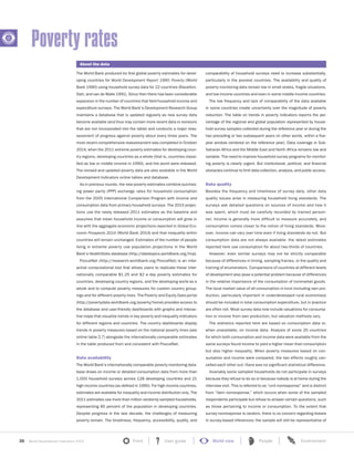 36 World Development Indicators 2015 Front User guide World view People Environment?
The World Bank produced its first global poverty estimates for devel-
oping countries for World Development Report 1990: Poverty (World
Bank 1990) using household survey data for 22 countries (Ravallion,
Datt, and van de Walle 1991). Since then there has been considerable
expansion in the number of countries that field household income and
expenditure surveys. The World Bank’s Development Research Group
maintains a database that is updated regularly as new survey data
become available (and thus may contain more recent data or revisions
that are not incorporated into the table) and conducts a major reas-
sessment of progress against poverty about every three years. The
most recent comprehensive reassessment was completed in October
2014, when the 2011 extreme poverty estimates for developing coun-
try regions, developing countries as a whole (that is, countries classi-
fied as low or middle income in 1990), and the world were released.
The revised and updated poverty data are also available in the World
Development Indicators online tables and database.
As in previous rounds, the new poverty estimates combine purchas-
ing power parity (PPP) exchange rates for household consumption
from the 2005 International Comparison Program with income and
consumption data from primary household surveys. The 2015 projec-
tions use the newly released 2011 estimates as the baseline and
assumes that mean household income or consumption will grow in
line with the aggregate economic projections reported in Global Eco-
nomic Prospects 2014 (World Bank 2014) and that inequality within
countries will remain unchanged. Estimates of the number of people
living in extreme poverty use population projections in the World
Bank’s HealthStats database (http://datatopics.worldbank.org/hnp).
PovcalNet (http://iresearch.worldbank.org/PovcalNet) is an inter-
active computational tool that allows users to replicate these inter-
nationally comparable $1.25 and $2 a day poverty estimates for
countries, developing country regions, and the developing world as a
whole and to compute poverty measures for custom country group-
ings and for different poverty lines. The Poverty and Equity Data portal
(http://povertydata.worldbank.org/poverty/home) provides access to
the database and user-friendly dashboards with graphs and interac-
tive maps that visualize trends in key poverty and inequality indicators
for different regions and countries. The country dashboards display
trends in poverty measures based on the national poverty lines (see
online table 2.7) alongside the internationally comparable estimates
in the table produced from and consistent with PovcalNet.
Data availability
The World Bank’s internationally comparable poverty monitoring data-
base draws on income or detailed consumption data from more than
1,000 household surveys across 128 developing countries and 21
high-income countries (as defined in 1990). For high-income countries,
estimates are available for inequality and income distribution only. The
2011 estimates use more than million randomly sampled households,
representing 85 percent of the population in developing countries.
Despite progress in the last decade, the challenges of measuring
poverty remain. The timeliness, frequency, accessibility, quality, and
comparability of household surveys need to increase substantially,
particularly in the poorest countries. The availability and quality of
poverty monitoring data remain low in small states, fragile situations,
and low-income countries and even in some middle-income countries.
The low frequency and lack of comparability of the data available
in some countries create uncertainty over the magnitude of poverty
reduction. The table on trends in poverty indicators reports the per-
centage of the regional and global population represented by house-
hold survey samples collected during the reference year or during the
two preceding or two subsequent years (in other words, within a five-
year window centered on the reference year). Data coverage in Sub-
Saharan Africa and the Middle East and North Africa remains low and
variable. The need to improve household survey programs for monitor-
ing poverty is clearly urgent. But institutional, political, and financial
obstacles continue to limit data collection, analysis, and public access.
Data quality
Besides the frequency and timeliness of survey data, other data
quality issues arise in measuring household living standards. The
surveys ask detailed questions on sources of income and how it
was spent, which must be carefully recorded by trained person-
nel. Income is generally more difficult to measure accurately, and
consumption comes closer to the notion of living standards. More-
over, income can vary over time even if living standards do not. But
consumption data are not always available: the latest estimates
reported here use consumption for about two-thirds of countries.
However, even similar surveys may not be strictly comparable
because of differences in timing, sampling frames, or the quality and
training of enumerators. Comparisons of countries at different levels
of development also pose a potential problem because of differences
in the relative importance of the consumption of nonmarket goods.
The local market value of all consumption in kind (including own pro-
duction, particularly important in underdeveloped rural economies)
should be included in total consumption expenditure, but in practice
are often not. Most survey data now include valuations for consump-
tion or income from own production, but valuation methods vary.
The statistics reported here are based on consumption data or,
when unavailable, on income data. Analysis of some 20 countries
for which both consumption and income data were available from the
same surveys found income to yield a higher mean than consumption
but also higher inequality. When poverty measures based on con-
sumption and income were compared, the two effects roughly can-
celled each other out: there was no significant statistical difference.
Invariably some sampled households do not participate in surveys
because they refuse to do so or because nobody is at home during the
interview visit. This is referred to as “unit nonresponse” and is distinct
from “item nonresponse,” which occurs when some of the sampled
respondents participate but refuse to answer certain questions, such
as those pertaining to income or consumption. To the extent that
survey nonresponse is random, there is no concern regarding biases
in survey-based inferences; the sample will still be representative of
Poverty rates
About the data
 