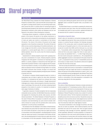 40 World Development Indicators 2015 Front User guide World view People Environment?
The World Bank Group released the Global Database of Shared
Prosperity in October 2014, a year and half after announcing its new
twin goals of ending extreme poverty and promoting shared pros-
perity around the world. It contains data for monitoring the goal of
promoting shared prosperity that have been published in the World
Development Indicators online tables and database and are now
featured in this edition of World Development Indicators.
Promoting shared prosperity is defined as fostering income
growth of the bottom 40 percent of the welfare distribution in
every country and is measured by calculating the annualized growth
of mean per capita real income or consumption of the bottom
40 percent. The choice of the bottom 40 percent as the target
population is one of practical compromise. The bottom 40 percent
differs across countries depending on the welfare distribution, and
it can change over time within a country. Because boosting shared
prosperity is a country-specific goal, there is no numerical target
defined globally. And at the country level the shared prosperity
goal is unbounded.
Improvements in shared prosperity require both a growing econ-
omy and a consideration for equity. Shared prosperity explicitly
recognizes that while growth is necessary for improving economic
welfare in a society, progress is measured by how those gains are
shared with its poorest members. It also recognizes that for prosper-
ity to be truly shared in a society, it is not sufficient to raise everyone
above an absolute minimum standard of living. Rather, for a society
that seeks to become more inclusive, the goal is to ensure that
economic progress increases prosperity among the poorer members
of society over time.
The decision to measure shared prosperity based on income or
consumption was not taken to ignore the many other dimensions
of welfare. It is motivated by the need for an indicator that is easy
to understand, communicate, and measure—though measurement
challenges exist. Indeed, shared prosperity comprises many dimen-
sions of well-being of the less well-off, and when analyzing shared
prosperity in the context of a country, it is important to consider a
wide range of indicators of welfare.
To generate measures of shared prosperity that are reasonably
comparable across countries, the World Bank Group has a standard-
ized approach for choosing time periods, data sources, and other
relevant parameters. The Global Database of Shared Prosperity is
the result of these efforts. Its purpose is to allow for cross-country
comparison and benchmarking, but users should consider alter-
native choices for surveys and time periods when cross-country
comparison is not the primary consideration.
The indicators from the database in this edition of World Develop-
ment Indicators are survey mean per capita real income or consump-
tion of the bottom 40 percent, survey mean per capita real income
or consumption of the total population, annualized growth of survey
mean per capita real income or consumption of the bottom 40 per-
cent, and annualized growth of survey mean per capita real income
or consumption of the total population. Related information, such
as survey years defining the growth period and the type of welfare
aggregate used to calculate the growth rates, are provided in the
footnotes.
The World Bank Group is committed to updating the shared pros-
perity indicators every year. Given that new household surveys are
not available every year for most countries, updated estimates will
be reported only for a subset of countries each year.
Calculation of growth rates
Growth rates are calculated as annualized average growth rates
over a roughly five-year period. Since many countries do not conduct
surveys on a precise five-year schedule, the following rules guide
selection of the survey years used to calculate the growth rates:
the final year of the growth period (T1) is the most recent year of a
survey but no earlier than 2009, and the initial year (T0) is as close
to T1 – 5 as possible, within a two-year band. Thus the gap between
initial and final survey years ranges from three to seven years. If
two surveys are equidistant from T1 – 5, other things being equal,
the more recent survey year is selected as T0
. The comparability of
welfare aggregates (income or consumption) for the years chosen for
T0 and T1 is assessed for every country. If comparability across the
two surveys is a major concern, the selection criteria are re-applied
to select the next best survey year.
Once two surveys are selected for a country, the annualized growth
of mean per capita real income or consumption is computed by first
estimating the mean per capita real income or consumption of the
bottom 40 percent of the welfare distribution in years T0 and T1 and
then computing the annual average growth rate between those years
using a compound growth formula. Growth of mean per capita real
income or consumption of the total population is computed in the
same way using data for the total population.
Data availability
This edition of World Development Indicators includes estimates of
shared prosperity for 72 developing countries. While all countries
are encouraged to estimate the annualized growth of mean per cap-
ita real income or consumption of the bottom 40 percent, the Global
Database of Shared Prosperity includes only a subset of countries
that meet certain criteria. The first important consideration is com-
parability across time and across countries. Household surveys are
infrequent in most countries and are rarely aligned across countries
in terms of timing. Consequently, comparisons across countries or
over time should be made with a high degree of caution.
The second consideration is the coverage of countries, with data
that are as recent as possible. Since shared prosperity must be
estimated and used at the country level, there are good reasons
for obtaining a wide coverage of countries, regardless of the size
of their population. Moreover, for policy purposes it is important to
have indicators for the most recent period possible for each coun-
try. The selection of survey years and countries needs to be made
consistently and transparently, achieving a balance among matching
Shared prosperity
About the data
 