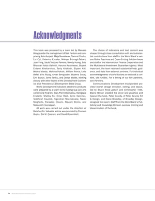 iv World Development Indicators 2015
Acknowledgments
This book was prepared by a team led by Masako
Hiraga under the management of Neil Fantom and com-
prising Azita Amjadi, Maja Bresslauer, Tamirat Chulta,
Liu Cui, Federico Escaler, Mahyar Eshragh-Tabary,
Juan Feng, Saulo Teodoro Ferreira, Wendy Huang, Bala
Bhaskar Naidu Kalimili, Haruna Kashiwase, Buyant
Erdene Khaltarkhuu, Tariq Khokhar, Elysee Kiti,
Hiroko Maeda, Malvina Pollock, William Prince, Leila
Rafei, Evis Rucaj, Umar Serajuddin, Rubena Sukaj,
Emi Suzuki, Jomo Tariku, and Dereje Wolde, working
closely with other teams in the Development Econom-
ics Vice Presidency’s Development Data Group.
World Development Indicators electronic products
were prepared by a team led by Soong Sup Lee and
comprising Ying Chi, Jean-Pierre Djomalieu, Ramgopal
Erabelly, Shelley Fu, Omar Hadi, Gytis Kanchas,
Siddhesh Kaushik, Ugendran Machakkalai, Nacer
Megherbi, Parastoo Oloumi, Atsushi Shimo, and
Malarvizhi Veerappan.
All work was carried out under the direction of
Haishan Fu. Valuable advice was provided by Poonam
Gupta, Zia M. Qureshi, and David Rosenblatt.
The choice of indicators and text content was
shaped through close consultation with and substan-
tial contributions from staff in the World Bank’s vari-
ous Global Practices and Cross-Cutting Solution Areas
and staff of the International Finance Corporation and
the Multilateral Investment Guarantee Agency. Most
important, the team received substantial help, guid-
ance, and data from external partners. For individual
acknowledgments of contributions to the book’s con-
tent, see Credits. For a listing of our key partners,
see Partners.
Communications Development Incorporated pro-
vided overall design direction, editing, and layout,
led by Bruce Ross-Larson and Christopher Trott.
Elaine Wilson created the cover and graphics and
typeset the book. Peter Grundy, of Peter Grundy Art
& Design, and Diane Broadley, of Broadley Design,
designed the report. Staff from the World Bank’s Pub-
lishing and Knowledge Division oversaw printing and
dissemination of the book.
 