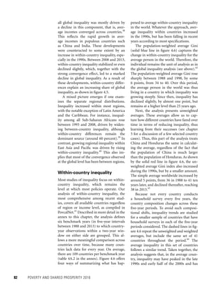 82	 POVERTY AND SHARED PROSPERITY 2016
all global inequality was mostly driven by
a decline in this component, that is, aver-
age incomes converged across countries.38
This reflects the rapid growth in aver-
age incomes in populous countries such
as China and India. These developments
were counteracted to some extent by an
increase in within-country inequality, espe-
cially in the 1990s. Between 2008 and 2013,
­within-country inequality stabilized or even
declined slightly, which, together with the
strong convergence effect, led to a marked
decline in global inequality. As a result of
these developments, within-country differ-
ences explain an increasing share of global
inequality, as shown in figure 4.5.
A mixed picture emerges if one exam-
ines the separate regional distributions.
Inequality increased within most regions,
with the notable exception of Latin America
and the Caribbean. For instance, inequal-
ity among all Sub-Saharan Africans rose
between 1993 and 2008, driven by widen-
ing between-country inequality, although
­within-country differences remain the
dominant source (around 60 percent).39
In
contrast, growing regional inequality within
East Asia and Pacific was driven by rising
within-country inequality.40
This also im-
plies that most of the convergence observed
at the global level has been between regions.
Within-country inequality
Most studies of inequality focus on within-
country inequality, which remains the
level at which most policies operate. Our
analysis of within-country inequality, the
most comprehensive among recent stud-
ies, covers all available countries regardless
of region or income level, as compiled in
PovcalNet.41
Described in more detail in the
annex to this chapter, the analysis defines
six benchmark years (in five-year intervals
between 1988 and 2013) to which country-
year observations within a two-year win-
dow on either side are grouped. This al-
lows a more meaningful comparison across
countries over time, because many coun-
tries lack data for every year. On average,
there are 109 countries per benchmark year
(table 4A.2 in the annex). Figure 4.6 offers
four ways of summarizing what has hap-
pened to average within-country inequality
in the world. Whatever the approach, aver-
age inequality within countries increased
in the 1990s, but has been falling in recent
years according to most specifications.
The population-weighted average Gini
(solid blue line in figure 4.6) captures the
change in within-country inequality for the
average person in the world. Therefore, the
individual remains the unit of analysis as in
the global inequality analysis (see above).42
The population-weighted average Gini rose
sharply between 1988 and 1998, by some
6 points, from 34 to 40. Over this period,
the average person in the world was thus
living in a country in which inequality was
growing steeply. Since then, inequality has
declined slightly, by almost one point, but
remains at a higher level than 25 years ago.
Next, the analysis presents unweighted
averages. These averages allow us to cap-
ture how different countries have fared over
time in terms of reducing inequality, thus
learning from their successes (see chapter
5 for a discussion of a few selected country
cases). Thus, this part of the analysis treats
China and Honduras the same in calculat-
ing the average, regardless of the fact that
the population of China is much larger
than the population of Honduras.As shown
by the solid red line in figure 4.6, the un-
weighted average Gini index also increased
during the 1990s, but by a smaller amount.
The simple average worldwide increased by
around 5 points, from 36 in 1988 to 41 ten
years later, and declined thereafter, reaching
38 in 2013.43
Because not every country conducts
a household survey every five years, the
country composition changes across these
five-year periods. To avoid such composi-
tional shifts, inequality trends are studied
for a smaller sample of countries that have
household surveys in each of the five-year
periods considered. The dashed lines in fig-
ure 4.6 repeat the unweighted and weighted
averages, but include the same set of 41
countries throughout the period.44
The
average inequality in this set of countries
follows a similar trend. Taken together, the
analysis suggests that, in the average coun-
try, inequality may have peaked in the late
1990s and early half of the 2000s and has
 