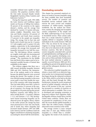 INEQUALITY 	 87
inequality widened more rapidly in larger
countries. The populous countries where
the Gini index increased sharply include
Bangladesh (5 points), China (7 points), and
Indonesia (5 points).56
During the long-term spell, 1993–2008,
the Latin America and Caribbean region
stands out because of falling Gini indexes:
58 percent of the countries in the region
showed a decline, and the average Gini
declined by 2 points (3.5 points with pop-
ulation weights). Meanwhile, many East
Asia and Pacific countries (56 percent of
the countries) and South Asian countries
(75 percent) in the sample saw inequality
rising. The ­average Gini in East Asia and
Pacific and in South Asia rose by 1.3 points
(5.7 with weights) and 3.5 points (2.8 with
weights), respectively. In the industrialized
countries, the average Gini increased, and
inequality increased in over half the coun-
tries. The Sub-Saharan African countries
are roughly evenly split into increasing and
decreasing inequality, with a decline on
average.57
The conclusions for the Middle
East and North Africa region need to be in-
terpreted carefully because of limited data
availability in the region.
The evidence suggests that there was a
shift toward declining inequality between
2008 and 2013. However, the interpreta-
tion of the analysis needs to be cautious
because the global financial crisis occurred
during this period. The number of coun-
tries with decreasing inequality in this more
recent spell is more than double the num-
ber of the countries with rising inequality.
The Gini index fell by more than 1 point in
41 of 81 countries (51 percent of the sam-
ple of countries). On average, the Gini fell
marginally by 0.8 points during this period.
Populous countries with falling Gini in-
dexes include Brazil (−2.4 points), Pakistan
(−1.2), and Vietnam (−5.1). This develop-
ment toward narrowing inequality can be
observed across all regions. Hence, relative
to the earlier period, the change has been
most pronounced in East Asia and Pacific
and in South Asia, where inequality had
increased steeply between 1993 and 2008.
Latin America and the Caribbean made the
biggest contribution to declining inequality,
accounting for almost half the total decline.
Concluding remarks
This chapter has presented empirical evi­
dence on trends in income inequality using
the latest available data from household
surveys. The number of countries and
household surveys analyzed makes this
exercise the most current and complete
assessment of within-country inequality
worldwide. Yet, the analysis has limita-
tions, namely, the changing and incomplete
country composition of the sample and
the likely underreporting of top incomes
in household surveys. These caveats aside,
there was a steady reduction in global in-
equality, defined as inequality among all
individuals in the world, between 1988 and
2013. This was driven by the strong con-
vergence in average incomes across coun-
tries, that is, by reductions in the inequality
between countries. This fall in between-
country inequality coincided with a period
of rapid globalization and high growth, no-
tably in some populous developing coun-
tries, such as China and India. Furthermore,
the most marked reduction in global in-
equality occurred between 2008 and 2013,
straddling the period of the global financial
crisis and the subsequent slowdown in the
global economy.
This reduction in global inequality con-
stitutes a recent shift in an otherwise long-
term secular rise in interpersonal inequality
that began during the industrial revolution
in the 1820s, which is as far back as the data
allow, and that lasted through the 1980s.
Furthermore, during the recent exceptional
period of global inequality reduction, the
share of the incomes of the top 1 percent
has increased in a number of countries on
which information is available. This is true
in developed and emerging economies as
long-term evidence from Argentina, India,
the Republic of Korea, South Africa, and the
United States confirms. Clearly, there are
no grounds for complacency. In fact, even
after the recent decline, global inequality is
wider than the within-country inequality
observed in most countries in the world.
The average country is more unequal
today than 25 years ago. Within-country
inequality as a whole—that is, consider-
ing together the trends of all countries on
 