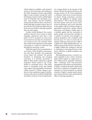 88	 POVERTY AND SHARED PROSPERITY 2016
which evidence is available—only started to
narrow in the last decade, after peaking in
the 1990s. Inequality remains unacceptably
high in many countries around the world.
Developing countries tend to exhibit higher
levels of inequality than developed coun-
tries. Latin America and the Caribbean,
along with Sub-Saharan Africa, stand out as
historically high-inequality regions. But it is
precisely the Latin American region that has
been more successful in reducing inequality
than any other region.
Another critical finding of the country
analysis is that, for every country in which
inequality widened by more than 1 Gini
point (19 of 81 countries) in recent years,
it narrowed in more than two countries by
over 1 point (41 out of 81 countries). More
than a third of the population in the sample
were living in a country in which the Gini
had fallen by more than 1 point.
While this is good news, overoptimism is
out of place. There should be no presump-
tion that these favorable and exceptional
recent trends will continue. The growth
slowdown in developing and emerging
economies, if it becomes protracted, is
likely to delay further reductions in global
inequality. Closely related is the secular
decline in commodity prices. (The earlier
boom in commodity prices had funded
many equity-enhancing public investments
within countries.) Climate change is pro-
jected to have significant negative distribu-
tional as well as poverty effects both globally
and within countries.A recent analysis proj-
ects a larger decline in the incomes of the
bottom 40 than the expected decline in the
average incomes of the entire population,
a consistent result across several scenarios
of climate change projections, economic
growth, and adoption of adaptive policy
interventions.58
This is because this group
has lower-quality assets, less access to pro-
tection mechanisms, and is more vulnerable
to the negative effects of climate change on
agricultural productivity, weather shocks,
food prices, and diseases. Finally, signs of
a backlash against the free movement of
goods, people, and ideas have emerged in
a number of countries. Even though it is
entirely speculative, such a backlash could
hurt the poor if it were to reverse the in-
equality reductions observed since 2008 at
a global level. While globalization has cer-
tainly produced both winners and losers, it
is highly unlikely that undoing it will lead
to sustaining or increasing the pace of the
recent reduction in global inequality into
the long run.
Beyond global processes, a country’s in-
come inequality is also a choice. Domestic
policy choices explain, to a large extent, re-
cent within-country inequality reductions,
often combining solid macroeconomic
management with coherent sectoral policies.
(Chapter 5 examines the policy choices that
have led to a reduction in inequality and an
expansion in shared prosperity in selected
countries. Chapter 6 assesses specific policy
interventions that have had a demonstrated
effect in reducing inequalities.)
 