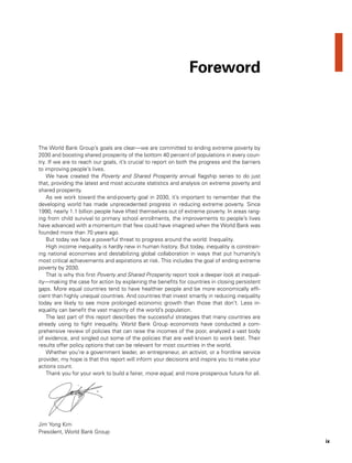 ix
The World Bank Group’s goals are clear—we are committed to ending extreme poverty by
2030 and boosting shared prosperity of the bottom 40 percent of populations in every coun-
try. If we are to reach our goals, it’s crucial to report on both the progress and the barriers
to improving people’s lives.
We have created the Poverty and Shared Prosperity annual flagship series to do just
that, providing the latest and most accurate statistics and analysis on extreme poverty and
shared prosperity.
As we work toward the end-poverty goal in 2030, it’s important to remember that the
developing world has made unprecedented progress in reducing extreme poverty. Since
1990, nearly 1.1 billion people have lifted themselves out of extreme poverty. In areas rang-
ing from child survival to primary school enrollments, the improvements to people’s lives
have advanced with a momentum that few could have imagined when the World Bank was
founded more than 70 years ago.
But today we face a powerful threat to progress around the world: Inequality.
High income inequality is hardly new in human history. But today, inequality is constrain-
ing national economies and destabilizing global collaboration in ways that put humanity’s
most critical achievements and aspirations at risk. This includes the goal of ending extreme
poverty by 2030.
That is why this first Poverty and Shared Prosperity report took a deeper look at inequal-
ity—making the case for action by explaining the benefits for countries in closing persistent
gaps. More equal countries tend to have healthier people and be more economically effi-
cient than highly unequal countries. And countries that invest smartly in reducing inequality
today are likely to see more prolonged economic growth than those that don’t. Less in-
equality can benefit the vast majority of the world’s population.
The last part of this report describes the successful strategies that many countries are
already using to fight inequality. World Bank Group economists have conducted a com-
prehensive review of policies that can raise the incomes of the poor, analyzed a vast body
of evidence, and singled out some of the policies that are well known to work best. Their
results offer policy options that can be relevant for most countries in the world.
Whether you’re a government leader, an entrepreneur, an activist, or a frontline service
provider, my hope is that this report will inform your decisions and inspire you to make your
actions count.
Thank you for your work to build a fairer, more equal, and more prosperous future for all.
Jim Yong Kim
President, World Bank Group
Foreword
 