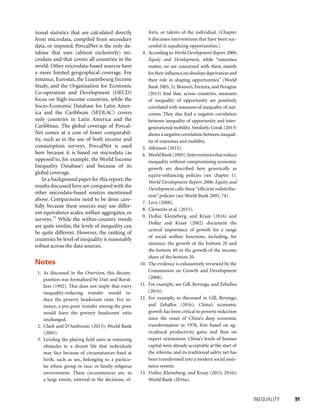 INEQUALITY 	 91
tional statistics that are calculated directly
from microdata, compiled from secondary
data, or imputed. PovcalNet is the only da-
tabase that uses (almost exclusively) mi-
crodata and that covers all countries in the
world. Other microdata-based sources have
a more limited geographical coverage. For
instance, Eurostat, the Luxembourg Income
Study, and the Organisation for Economic
Co-operation and Development (OECD)
focus on high-income countries, while the
Socio-Economic Database for Latin Amer-
ica and the Caribbean (SEDLAC) covers
only countries in Latin America and the
Caribbean. The global coverage of Povcal-
Net comes at a cost of lower comparabil-
ity, such as in the use of both income and
consumption surveys. PovcalNet is used
here because it is based on microdata (as
opposed to, for example, the World Income
Inequality Database) and because of its
global coverage.
In a background paper for this report, the
results discussed here are compared with the
other microdata-based sources mentioned
above. Comparisons need to be done care-
fully because these sources may use differ-
ent equivalence scales, welfare aggregates, or
surveys.71
While the within-country trends
are quite similar, the levels of inequality can
be quite different. However, the ranking of
countries by level of inequality is reasonably
robust across the data sources.
Notes
 1. As discussed in the Overview, this decom-
position was formalized by Datt and Raval-
lion (1992). This does not imply that every
inequality-reducing transfer would re-
duce the poverty headcount ratio. For in-
stance, a pro-poor transfer among the poor
would leave the poverty headcount ratio
unchanged.
  2. Clark and D’Ambrosio (2015); World Bank
(2005).
  3. Leveling the playing field aims at removing
obstacles to a decent life that individuals
may face because of circumstances fixed at
birth, such as sex, belonging to a particu-
lar ethnic group or race, or family religious
environment. These circumstances are, to
a large extent, external to the decisions, ef-
forts, or talents of the individual. (Chapter
6 discusses interventions that have been suc-
cessful in equalizing opportunities.)
  4. According to World Development Report 2006:
Equity and Development, while “outcomes
matter, we are concerned with them mainly
fortheirinfluenceonabsolutedeprivationand
their role in shaping opportunities” (World
Bank 2005, 3). Brunori, Ferreira, and Peragine
(2013) find that, across countries, measures
of inequality of opportunity are positively
correlated with measures of inequality of out-
comes. They also find a negative correlation
between inequality of opportunity and inter-
generational mobility. Similarly, Corak (2013)
shows a negative correlation between inequal-
ity of outcomes and mobility.
  5. Atkinson (2015).
  6. WorldBank(2005).Interventionsthatreduce
inequality without compromising economic
growth are described here generically as
equity-enhancing policies (see chapter 1).
World Development Report 2006: Equity and
Development calls these “efficient redistribu-
tion” policies (see World Bank 2005, 74).
 7. Levy (2008).
  8. Clements et al. (2015).
 9. Dollar, Kleineberg, and Kraay (2016) and
Dollar and Kraay (2002) document the
central importance of growth for a range
of social welfare functions, including, for
instance, the growth of the bottom 20 and
the bottom 40 or the growth of the income
share of the bottom 20.
10. The evidence is exhaustively reviewed by the
Commission on Growth and Development
(2008).
11. For example, see Gill, Revenga, and Zeballos
(2016).
12. For example, as discussed in Gill, Revenga,
and Zeballos (2016), China’s economic
growth has been critical to poverty reduction
since the onset of China’s deep economic
transformation in 1978, first based on ag-
ricultural productivity gains and then on
export orientation. China’s levels of human
capital were already acceptable at the start of
the reforms, and its traditional safety net has
been transformed into a modern social assis-
tance system.
13. Dollar, Kleineberg, and Kraay (2015, 2016);
World Bank (2016a).
 