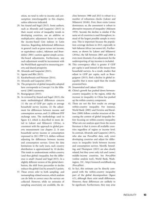 INEQUALITY 	 93
sition, we tend to refer to income and con-
sumption interchangeably in this chapter,
unless otherwise indicated.
29. See Anand and Segal (2015). Some authors,
such as Alvaredo and Gasparini (2015) in
their recent review of inequality trends in
developing countries, use an additive or
multiplicative adjustment factor to reduce
the income-based Gini indexes in Latin
America. Regarding definitional differences
in general (such as gross versus net income,
or equivalence scales), Atkinson and Bran-
dolini (2001) caution against simple across-
the-board adjustments. Furthermore, any
such adjustment would be inconsistent with
the World Bank approach to measuring pov-
erty and shared prosperity.
30. Alvaredo and Gasparini (2015).
31. Aguiar and Bils (2015).
32. Karabarbounis and Neiman (2014).
33. Alvaredo and Gasparini (2015).
34. The perspective of global inequality adopted
here corresponds to Concept 3 in the Mila-
novic´ (2005) taxonomy.
35. Bourguignon (2015).
36. As reviewed by Anand and Segal (2015), the
main methodological differences concern
(1) the use of GDP per capita or average
household survey income, (2) the adjust-
ment for differences between income and
consumption surveys, and (3) different PPP
exchange rates. The methodology used in
figure 4.5, which is described in more de-
tail in Lakner and Milanovic´ (2016a), is
consistent with the approach to global pov-
erty measurement (see chapter 2). It uses
household survey income or consumption
expressed in 2011 PPP U.S. dollars without
adjusting for differences between income
and consumption surveys. Given the data
limitations in the early years, each country
distribution is approximated by 10 deciles.
This tends to underestimate within-country
(and thus global) inequality, but the differ-
ence is small (Anand and Segal 2015). In a
slightly different version of the global distri-
bution, the shift from percentiles to deciles
reduces the global Gini by around 0.5 points.
37. These errors refer to both sampling- and
nonsampling-related sources, which analysts
can do little to correct once the surveys are
collected. However, while no estimates of
sampling uncertainty are available, the de-
cline between 1988 and 2013 is robust to a
number of robustness checks (Lakner and
Milanovic´ 2016b). First, there exists Lorenz
dominance; so, the assessment is robust to
alternative measures of inequality (Atkinson
1970). Second, the decline is similar if the
same set of countries is used throughout, in-
stead of the largest possible sample in every
year. This is important because the popula-
tion coverage declines in 2013, especially in
Sub-Saharan Africa (see annex 4A). Further-
more, as shown by Lakner and Milanovic´
(2016a), the fall between 2003 and 2008 is
even more dramatic if an adjustment for the
underreporting of top incomes is included.
38. This convergence effect is greater if GDP
per capita is used instead of the means from
household surveys. As a result, studies that
adjust to GDP per capita, such as Bour-
guignon (2015), find a decline in global in-
equality that is more rapid than the results
presented here.
39. Jirasavetakul and Lakner (2016).
40. China’s growth has pushed down between-
country inequality in the region, while the
increase in inequality in China has pushed
up the within-country component.
41. These are not the first results on average
within-country inequality. For instance,
World Bank (2005) and Ferreira and Raval-
lion (2009) follow a similar structure of dis-
cussing the context of global inequality be-
fore focusing on within-country inequality.
What sets our analysis apart from the recent
literature is that it covers all available coun-
tries regardless of region or income level.
In contrast, Alvaredo and Gasparini (2015),
who also use PovcalNet data, only cover
developing countries and adjust for differ-
ences in inequality levels between income
and consumption surveys. Morelli, Smeed-
ing, and Thompson (2015) are also closely
related, but they cover only rich and (some)
middle-income countries. See PovcalNet
(online analysis tool), World Bank, Wash-
ington, DC, http://iresearch.worldbank.org
/PovcalNet/.
42. In fact, this estimate can be directly com-
pared with the within-country inequality
part of the global decomposition (figure
4.5), although there exist small differences.
However, these differences are unlikely to
be significant. Furthermore, they may arise
 