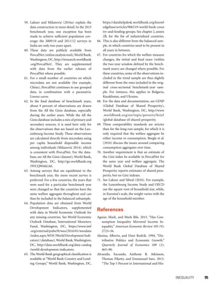 INEQUALITY 	 95
59. Lakner and Milanovic´ (2016a) explain the
data construction in more detail. In the 2013
benchmark year, one exception has been
made to achieve sufficient population cov-
erage: the 2009/10 and 2011/12 surveys in
India are only two years apart.
60. These data are publicly available from
PovcalNet(onlineanalysistool),WorldBank,
Washington, DC, http://iresearch.worldbank
.org/PovcalNet/. They are supplemented
with data from the earlier releases of
PovcalNet where possible.
61. For a small number of countries on which
microdata are not available (for example,
China), PovcalNet continues to use grouped
data, in combination with a parametric
Lorenz curve.
62. In the final database of benchmark years,
about 9 percent of observations are drawn
from the All the Ginis database, especially
during the earlier years. While the All the
Ginis database includes a mix of primary and
secondary sources, it is used here only for
the observations that are based on the Lux-
embourg Income Study. These observations
are calculated directly from microdata using
per capita household disposable income
among individuals (Milanovic´ 2014), which
is consistent with PovcalNet. For the data-
base, see All the Ginis (dataset), World Bank,
Washington, DC, http://go.worldbank.org
/9VCQW66LA0.
63. Among surveys that are equidistant to the
benchmark year, the more recent survey is
preferred. For a few countries, the years that
were used for a particular benchmark year
were changed so that the countries have the
same welfare aggregate throughout and can
thus be included in the balanced subsample.
64. Population data are obtained from World
Development Indicators, supplemented
with data in World Economic Outlook for
any missing countries. See World Economic
Outlook Database, International Monetary
Fund, Washington, DC, https://www.imf
.org/external/pubs/ft/weo/2016/01/weodata
/index.aspx;WDI(WorldDevelopmentIndi-
cators) (database),World Bank,Washington,
DC, http://data.worldbank.org/data-catalog
/world-development-indicators.
65. The World Bank geographical classification is
available at “World Bank Country and Lend-
ing Groups,” World Bank, Washington, DC,
https://datahelpdesk.worldbank.org/knowl
edgebase/articles/906519-world-bank-coun
try-and-lending-groups. See chap­ter 2, annex
2B, for the list of industrialized countries.
66. This is also different from the balanced sam-
ple, in which countries need to be present in
all years in between.
67. For countries for which the welfare measure
changes, the initial and final years (within
the two-year window defined by the bench-
mark years) are changed where possible. For
these countries, some of the observations in-
cluded in the trend sample are thus slightly
different from the ones included in the orig-
inal cross-sectional benchmark-year sam-
ple. For instance, this applies to Bulgaria,
Kazakhstan, and Ukraine.
68. For the data and documentation, see GDSP
(Global Database of Shared Prosperity),
World Bank, Washington, DC, http://www
.worldbank.org/en/topic/poverty/brief
/global-database-of-shared-prosperity.
69. These comparability standards are stricter
than for the long-run sample, for which it is
only required that the welfare aggregate be
either income or consumption. Beegle et al.
(2016) discuss the issues around comparing
consumption aggregates over time.
70. Another requirement is that an estimate of
the Gini index be available in PovcalNet for
the same year and welfare aggregate. The
World Bank Global Database of Shared
Prosperity reports estimates of shared pros-
perity, but no Gini indexes.
71. See Lakner and Silwal (2016). For example,
the Luxembourg Income Study and OECD
use the square root of household size, while,
in Eurostat’s scale, the weight varies with the
age of the household member.
References
Aguiar, Mark, and Mark Bils. 2015. “Has Con-
sumption Inequality Mirrored Income In-
equality.” American Economic Review 105 (9):
2725–56.
Alesina, Alberto, and Dani Rodrik. 1994, “Dis-
tributive Politics and Economic Growth.”
Quarterly Journal of Economics 109 (2):
465–90.
Alvaredo, Facundo, Anthony B. Atkinson,
Thomas Piketty, and Emmanuel Saez. 2013.
“The Top 1 Percent in International and His-
 