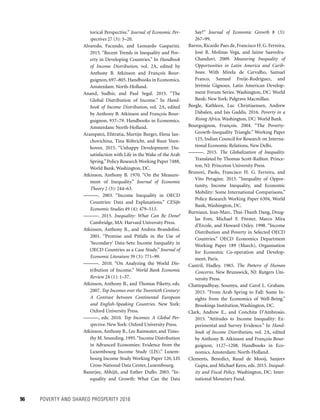 96	 POVERTY AND SHARED PROSPERITY 2016
torical Perspective.” Journal of Economic Per-
spectives 27 (3): 3–20.
Alvaredo, Facundo, and Leonardo Gasparini.
2015. “Recent Trends in Inequality and Pov-
erty in Developing Countries.” In Handbook
of Income Distribution, vol. 2A, edited by
Anthony B. Atkinson and François Bour-
guignon, 697–805. Handbooks in Economics.
Amsterdam: North-Holland.
Anand, Sudhir, and Paul Segal. 2015. “The
Global Distribution of Income.” In Hand-
book of Income Distribution, vol. 2A, edited
by Anthony B. Atkinson and François Bour-
guignon, 937–79. Handbooks in Economics.
Amsterdam: North-Holland.
Arampatzi, Efstratia, Martijn Burger, Elena Ian-
chovichina, Tina Röhricht, and Ruut Veen-
hoven. 2015. “Unhappy Development: Dis-
satisfaction with Life in the Wake of the Arab
Spring.”Policy Research Working Paper 7488,
World Bank, Washington, DC.
Atkinson, Anthony B. 1970. “On the Measure-
ment of Inequality.” Journal of Economic
­Theory 2 (3): 244–63.
———. 2003. “Income Inequality in OECD
Countries: Data and Explanations.” CESifo
Economic Studies 49 (4): 479–513.
———. 2015. Inequality: What Can Be Done?
Cambridge, MA: Harvard University Press.
Atkinson, Anthony B., and Andrea Brandolini.
2001. “Promise and Pitfalls in the Use of
‘Secondary’ Data-Sets: Income Inequality in
OECD Countries as a Case Study.” Journal of
Economic Literature 39 (3): 771–99.
———. 2010. “On Analyzing the World Dis-
tribution of Income.” World Bank Economic
Review 24 (1): 1–37.
Atkinson, Anthony B., and Thomas Piketty, eds.
2007. Top Incomes over the Twentieth Century:
A Contrast between Continental European
and English-Speaking Countries. New York:
Oxford University Press.
———, eds. 2010. Top Incomes: A Global Per-
spective. New York: Oxford University Press.
Atkinson, Anthony B., Lee Rainwater, and Timo-
thy M. Smeeding. 1995.“Income Distribution
in Advanced Economies: Evidence from the
Luxembourg Income Study (LIS).” Luxem-
bourg Income Study Working Paper 120, LIS
Cross-National Data Center, Luxembourg.
Banerjee, Abhijit, and Esther Duflo. 2003. “In-
equality and Growth: What Can the Data
Say?” Journal of Economic Growth 8 (3):
267–99.
Barros, Ricardo Paes de, Francisco H. G. Ferreira,
José R. Molinas Vega, and Jaime Saavedra-
Chanduvi. 2009. Measuring Inequality of
Opportunities in Latin America and Carib­
bean. With Mirela de Carvalho, Samuel
Franco, Samuel Freije-Rodríguez, and
Jérémie Gignoux. Latin American Develop-
ment Forum Series. Washington, DC: World
Bank; New York: Palgrave Macmillan.
Beegle, Kathleen, Luc Christiaensen, Andrew
Dabalen, and Isis Gaddis. 2016. Poverty in a
Rising Africa. Washington, DC: World Bank.
Bourguignon, François. 2004. “The Poverty-
Growth-Inequality Triangle.” Working Paper
125, Indian Council for Research on Interna-
tional Economic Relations, New Delhi.
———. 2015. The Globalization of Inequality.
Translated by Thomas Scott-Railton. Prince-
ton, NJ: Princeton University Press.
Brunori, Paolo, Francisco H. G. Ferreira, and
Vito Peragine. 2013. “Inequality of Oppor-
tunity, Income Inequality, and Economic
Mobility: Some International Comparisons.”
Policy Research Working Paper 6304, World
Bank, Washington, DC.
Burniaux, Jean-Marc, Thai-Thanh Dang, Doug-
las Fore, Michael F. Förster, Marco Mira
d’Ercole, and Howard Oxley. 1998. “Income
Distribution and Poverty in Selected OECD
Countries.” OECD Economics Department
Working Paper 189 (March), Organisation
for Economic Co-operation and Develop-
ment, Paris.
Cantril, Hadley. 1965. The Pattern of Human
Concerns. New Brunswick, NJ: Rutgers Uni-
versity Press.
Chattopadhyay, Soumya, and Carol L. Graham.
2015. “From Arab Spring to Fall: Some In-
sights from the Economics of Well-Being.”
Brookings Institution, Washington, DC.
Clark, Andrew E., and Conchita D’Ambrosio.
2015. “Attitudes to Income Inequality: Ex-
perimental and Survey Evidence.” In Hand-
book of Income Distribution, vol. 2A, edited
by Anthony B. Atkinson and François Bour-
guignon, 1127–1208. Handbooks in Eco-
nomics. Amsterdam: North-Holland.
Clements, Benedict, Ruud de Mooij, Sanjeev
Gupta, and Michael Keen, eds. 2015. Inequal-
ity and Fiscal Policy. Washington, DC: Inter-
national Monetary Fund.
 