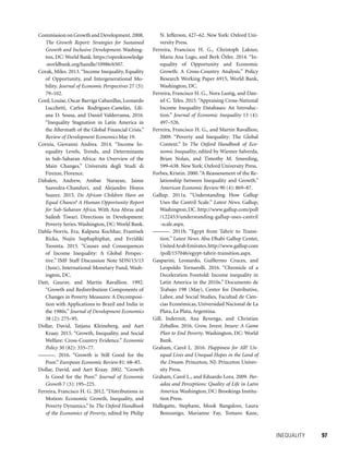INEQUALITY 	 97
Commission on Growth and Development.2008.
The Growth Report: Strategies for Sustained
Growth and Inclusive Development. Washing-
ton, DC: World Bank. https://openknowledge
.worldbank.org/handle/10986/6507.
Corak, Miles. 2013.“Income Inequality, Equality
of Opportunity, and Intergenerational Mo-
bility. Journal of Economic Perspectives 27 (3):
79–102.
Cord, Louise, Oscar Barriga Cabanillas, Leonardo
Lucchetti, Carlos Rodríguez-Castelán, Lili-
ana D. Sousa, and Daniel Valderrama, 2016.
“Inequality Stagnation in Latin America in
the Aftermath of the Global Financial Crisis.”
Review of Development Economics May 19.
Cornia, Giovanni Andrea. 2014. “Income In-
equality Levels, Trends, and Determinants
in Sub-Saharan Africa: An Overview of the
Main Changes.” Università degli Studi di
Firenze, Florence.
Dabalen, Andrew, Ambar Narayan, Jaime
Saavedra-Chanduvi, and Alejandro Hoyos
Suarez. 2015. Do African Children Have an
Equal Chance? A Human Opportunity Report
for Sub-Saharan Africa. With Ana Abras and
Sailesh Tiwari. Directions in Development:
Poverty Series. Washington, DC: World Bank.
Dabla-Norris, Era, Kalpana Kochhar, Frantisek
Ricka, Nujin Suphaphiphat, and Evridiki
Tsounta. 2015. “Causes and Consequences
of Income Inequality: A Global Perspec-
tive.” IMF Staff Discussion Note SDN/15/13
(June), International Monetary Fund, Wash-
ington, DC.
Datt, Gaurav, and Martin Ravallion. 1992.
“Growth and Redistribution Components of
Changes in Poverty Measures: A Decomposi-
tion with Applications to Brazil and India in
the 1980s.” Journal of Development Economics
38 (2): 275–95.
Dollar, David, Tatjana Kleineberg, and Aart
Kraay. 2015. “Growth, Inequality, and Social
Welfare: Cross-Country Evidence.” Economic
Policy 30 (82): 335–77.
———. 2016. “Growth is Still Good for the
Poor.” European Economic Review 81: 68–85.
Dollar, David, and Aart Kraay. 2002. “Growth
Is Good for the Poor.” Journal of Economic
Growth 7 (3): 195–225.
Ferreira, Francisco H. G. 2012. “Distributions in
Motion: Economic Growth, Inequality, and
Poverty Dynamics.” In The Oxford Handbook
of the Economics of Poverty, edited by Philip
N. Jefferson, 427–62. New York: Oxford Uni-
versity Press.
Ferreira, Francisco H. G., Christoph Lakner,
María Ana Lugo, and Berk Özler. 2014. “In-
equality of Opportunity and Economic
Growth: A Cross-Country Analysis.” Policy
Research Working Paper 6915, World Bank,
Washington, DC.
Ferreira, Francisco H. G., Nora Lustig, and Dan-
iel C. Teles. 2015. “Appraising Cross-National
Income Inequality Databases: An Introduc-
tion.” Journal of Economic Inequality 13 (4):
497–526.
Ferreira, Francisco H. G., and Martin Ravallion,
2009. “Poverty and Inequality: The Global
Context.” In The Oxford Handbook of Eco-
nomic Inequality, edited by Wiemer Salverda,
Brian Nolan, and Timothy M. Smeeding,
599–638. New York: Oxford University Press.
Forbes, Kristin. 2000.“A Reassessment of the Re-
lationship between Inequality and Growth.”
American Economic Review 90 (4): 869–87.
Gallup. 2011a. “Understanding How Gallup
Uses the Cantril Scale.” Latest News. Gallup,
Washington,DC.http://www.gallup.com/poll
/122453/understanding-gallup-uses-cantril
-scale.aspx.
———. 2011b. “Egypt from Tahrir to Transi-
tion.” Latest News. Abu Dhabi Gallup Center,
UnitedArabEmirates.http://www.gallup.com
/poll/157046/egypt-tahrir-transition.aspx.
Gasparini, Leonardo, Guillermo Cruces, and
Leopoldo Tornarolli. 2016. “Chronicle of a
Deceleration Foretold: Income inequality in
Latin America in the 2010s.” Documento de
Trabajo 198 (May), Center for Distributive,
Labor, and Social Studies, Facultad de Cien-
cias Económicas, Universidad Nacional de La
Plata, La Plata, Argentina.
Gill, Indermit, Ana Revenga, and Christian
Zeballos. 2016. Grow, Invest, Insure: A Game
Plan to End Poverty. Washington, DC: World
Bank.
Graham, Carol L. 2016. Happiness for All? Un-
equal Lives and Unequal Hopes in the Land of
the Dream. Princeton, NJ: Princeton Univer-
sity Press.
Graham, Carol L., and Eduardo Lora. 2009. Par-
adox and Perceptions: Quality of Life in Latin
America. Washington, DC: Brookings Institu-
tion Press.
Hallegatte, Stephane, Mook Bangalore, Laura
Bonzanigo, Marianne Fay, Tomaro Kane,
 