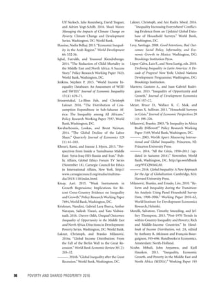 98	 POVERTY AND SHARED PROSPERITY 2016
Ulf Narloch, Julie Rozenberg, David Treguer,
and Adrien Vogt-Schilb. 2016. Shock Waves:
Managing the Impacts of Climate Change on
Poverty. Climate Change and Development
Series. Washington, DC: World Bank.
Hassine, Nadia Belhaj. 2015.“Economic Inequal-
ity in the Arab Region.” World Development
66: 532-56.
Iqbal, Farrukh, and Youssouf Kiendrebeogo.
2014. “The Reduction of Child Mortality in
the Middle East and North Africa: A Success
Story.” Policy Research Working Paper 7023,
World Bank, Washington, DC.
Jenkins, Stephen P. 2015. “World Income In-
equality Databases: An Assessment of WIID
and SWIID.” Journal of Economic Inequality
13 (4): 629–71.
Jirasavetakul, La-Bhus Fah, and Christoph
Lakner. 2016. “The Distribution of Con-
sumption Expenditure in Sub-Saharan Af-
rica: The Inequality among All Africans.”
Policy Research Working Paper 7557, World
Bank, Washington, DC.
Karabarbounis, Loukas, and Brent Neiman.
2014. “The Global Decline of the Labor
Share.” Quarterly Journal of Economics 129
(1): 61–103.
Khouri, Rami, and Joanne J. Myers. 2015. “Per-
spectives from Inside a Tumultuous Middle
East: Syria-Iraq-ISIS-Russia and Iran.” Pub-
lic Affairs, Global Ethics Forum TV Series
(November 18), Carnegie Council for Ethics
in International Affairs, New York. http://
www.carnegiecouncil.org/studio/multime-
dia/20151118/index.html.
Kraay, Aart. 2015. “Weak Instruments in
Growth Regressions: Implications for Re-
cent Cross-Country Evidence on Inequality
and Growth.” Policy Research Working Paper
7494, World Bank, Washington, DC.
Krishnan, Nandini, Gabriel Lara Ibarra, Ambar
Narayan, Sailesh Tiwari, and Tara Vishwa-
nath. 2016. Uneven Odds, Unequal Outcomes:
Inequality of Opportunity in the Middle East
and North Africa. Directions in Development:
Poverty Series. Washington, DC: World Bank.
Lakner, Christoph, and Branko Milanovic´.
2016a. “Global Income Distribution: From
the Fall of the Berlin Wall to the Great Re-
cession.” World Bank Economic Review 30 (2):
203–32.
———. 2016b.“Global Inequality after the Great
Recession.” World Bank, Washington, DC.
Lakner, Christoph, and Ani Rudra Silwal. 2016.
“Inequality Increasing Everywhere? Conflict-
ing Evidence from an Updated Global Data­
base of Household Surveys.” World Bank,
Washington, DC.
Levy, Santiago. 2008. Good Intentions, Bad Out-
comes: Social Policy, Informality, and Eco-
nomic Growth in Mexico. Washington, DC:
Brookings Institution Press.
López-Calva, Luis F., and Nora Lustig, eds. 2010.
Declining Inequality in Latin America: A De-
cade of Progress? New York: United Nations
Development Programme; Washington, DC:
Brookings Institution.
Marrero, Gustavo A., and Juan Gabriel Rodrí-
guez. 2013. “Inequality of Opportunity and
Growth.” Journal of Development Economics
104: 107–22.
Meyer, Bruce D., Wallace K. C. Mok, and
James X. Sullivan. 2015. “Household Surveys
in Crisis.” Journal of Economic Perspectives 29
(4): 199–226.
Milanovic´, Branko. 2003, “Is Inequality in Africa
Really Different?” Policy Research Working
Paper 3169, World Bank, Washington, DC.
———. 2005. Worlds Apart: Measuring Interna-
tional and Global Inequality. Princeton, NJ:
Princeton University Press.
———. 2014. “All the Ginis, 1950–2012 (up-
dated in Autumn 2014).” November, World
Bank, Washington, DC. http://go.worldbank
.org/9VCQW66LA0.
———. 2016. Global Inequality: A New Approach
for the Age of Globalization. Cambridge, MA:
Harvard University Press.
Milanovic´, Branko, and Ersado, Lire, 2010. “Re-
form and Inequality during the Transition:
An Analysis Using Panel Household Survey
Data, 1990–2006.” Working Paper 2010–62,
World Institute for Development Economics
Research, Helsinki.
Morelli, Salvatore, Timothy Smeeding, and Jef-
frey Thompson. 2015. “Post-1970 Trends in
within-Country Inequality and Poverty: Rich
and Middle-Income Countries.” In Hand-
book of Income Distribution, vol. 2A, edited
by Anthony B. Atkinson and François Bour-
guignon, 593–696. Handbooks in Economics.
Amsterdam: North-Holland.
Ncube, Mthuli, John Anyanwu, and Kjell
Hausken. 2013. “Inequality, Economic
Growth, and Poverty in the Middle East and
North Africa (MENA).” Working Paper 193
 