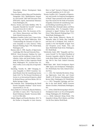 INEQUALITY 	 99
(December), African Development Bank,
Tunis, Tunisia.
Ostry, Jonathan, Andrew Berg, and Charalambos
Tsangarides. 2014. “Redistribution, Inequal-
ity, and Growth.” IMF Staff Discussion Note
SDN/14/02 (April), International Monetary
Fund, Washington, DC.
Persson, Torsten, and Guido Tabellini. 1994. “Is
Inequality Harmful for Growth?” American
Economic Review 84 (3): 600–21.
Ravallion, Martin. 2016. The Economics of Pov-
erty: History, Measurement, and Policy. New
York: Oxford University Press.
Rodríguez-Castelán, Carlos, Luis F. López-Calva,
Nora Lustig, and Daniel Valderrama. 2016.
“Understanding the Dynamics of Labor In-
come Inequality in Latin America.” Policy
Research Working Paper 7795, World Bank,
Washington, DC.
Roemer, John E. 1998. Equality of Opportunity.
Cambridge, MA: Harvard University Press.
SEDLAC (Socio-Economic Database for Latin
America and the Caribbean), Center for Dis-
tributive, Labor, and Social Studies, Univer-
sidad de La Plata, La Plata, Argentina; World
Bank, Washington, DC (accessed June 14),
http://sedlac.econo.unlp.edu.ar/eng/index
.php.
Smeeding, Timothy M., 2000 “Changing In-
come Inequality in OECD Countries: Up-
dated Results from the Luxembourg Income
Study (LIS).” In The Personal Distribution of
Income in an International Perspective, edited
by Richard Hauser and Irene Becker, 205–24.
Berlin: Springer-Verlag.
Solt, Frederick. 2016. “Standardizing the World
Income Inequality Database.” Social Science
Quarterly 90 (2): 231–42.
Souza,Pedro H.G.Ferreira de,Marcelo Medeiros,
and Fabio A. Castro. 2015. “‘Top Incomes in
Brazil: Preliminary Results.” Economics Bulle-
tin 35 (2): 998–1004.
Székely, Miguel, and Pamela Mendoza. 2015. “Is
the Decline in Inequality in Latin America
Here to Stay?” Journal of Human Develop-
ment and Capabilities 16 (3): 397–419.
Teyssier, Geoffrey. 2015.“Inequality of Opportu-
nity and Growth: An Empirical Investigation
in Brazil.” Paper presented at the sixth meet-
ing of the Society for the Study of Economic
Inequality, Université du Luxembourg, Cam-
pus Kirchberg, Luxembourg, July 13–15.
van der Weide, Roy, Christoph Lakner, and Elena
Ianchovichina. 2016. “Is Inequality Under-
estimated in Egypt? Evidence from House
Prices.” Policy Research Working Paper 7727,
World Bank, Washington, DC.
Verme, Paolo, Branko Milanovic´, Sherine Al-
Shawarby, Sahar El Tawila, May Gadallah,
and Enas Ali A. El-Majeed. 2014. Inside In-
equality in the Arab Republic of Egypt: Facts
and Perceptions across People, Time, and
Space. World Bank Study Series. Washington,
DC: World Bank.
Voitchovsky, Sarah. 2009. “Inequality and Eco-
nomic Growth.” In The Oxford Handbook of
Economic Inequality, edited by Wiemer Sal-
verda, Brian Nolan, and Timothy M. Smeed-
ing, 549–74. New York: Oxford University
Press.
World Bank. 2005. World Development Report
2006: Equity and Development. Washington,
DC: World Bank; New York: Oxford Univer-
sity Press.
———. 2014. The Unfinished Revolution: Bring-
ing Opportunity, Good Jobs, and Greater
Wealth to All Tunisians. Development Policy
Review (May). Washington, DC: World Bank.
———. 2015. “Inequality, Uprisings, and Con-
flict in the Arab World.” MENA Economic
Monitor (October), World Bank, Washington,
DC.
———.2016a.Global Monitoring Report 2015/16:
Development Goals in an Era of Demographic
Change. Washington, DC: World Bank.
———. 2016b. Indonesia’s Rising Divide: Why
Inequality Is Rising, Why It Matters, and What
Can Be Done. Jakarta: World Bank.
 