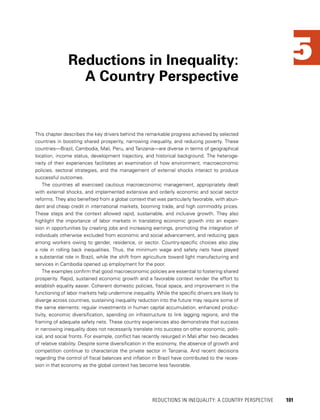 5
This chapter describes the key drivers behind the remarkable progress achieved by selected
countries in boosting shared prosperity, narrowing inequality, and reducing poverty. These
countries—Brazil, Cambodia, Mali, Peru, and Tanzania—are diverse in terms of geographical
location, income status, development trajectory, and historical background. The heteroge-
neity of their experiences facilitates an examination of how environment, macroeconomic
policies, sectoral strategies, and the management of external shocks interact to produce
successful outcomes.
The countries all exercised cautious macroeconomic management, appropriately dealt
with external shocks, and implemented extensive and orderly economic and social sector
reforms. They also benefited from a global context that was particularly favorable, with abun-
dant and cheap credit in international markets, booming trade, and high commodity prices.
These steps and the context allowed rapid, sustainable, and inclusive growth. They also
highlight the importance of labor markets in translating economic growth into an expan-
sion in opportunities by creating jobs and increasing earnings, promoting the integration of
individuals otherwise excluded from economic and social advancement, and reducing gaps
among workers owing to gender, residence, or sector. Country-specific choices also play
a role in rolling back inequalities. Thus, the minimum wage and safety nets have played
a substantial role in Brazil, while the shift from agriculture toward light manufacturing and
services in Cambodia opened up employment for the poor.
The examples confirm that good macroeconomic policies are essential to fostering shared
prosperity. Rapid, sustained economic growth and a favorable context render the effort to
establish equality easier. Coherent domestic policies, fiscal space, and improvement in the
functioning of labor markets help undermine inequality. While the specific drivers are likely to
diverge across countries, sustaining inequality reduction into the future may require some of
the same elements: regular investments in human capital accumulation, enhanced produc-
tivity, economic diversification, spending on infrastructure to link lagging regions, and the
framing of adequate safety nets. These country experiences also demonstrate that success
in narrowing inequality does not necessarily translate into success on other economic, polit-
ical, and social fronts. For example, conflict has recently resurged in Mali after two decades
of relative stability. Despite some diversification in the economy, the absence of growth and
competition continue to characterize the private sector in Tanzania. And recent decisions
regarding the control of fiscal balances and inflation in Brazil have contributed to the reces-
sion in that economy as the global context has become less favorable.
Reductions in Inequality:
A Country Perspective
	 REDUCTIONS IN INEQUALITY: A COUNTRY PERSPECTIVE 	 101
 
