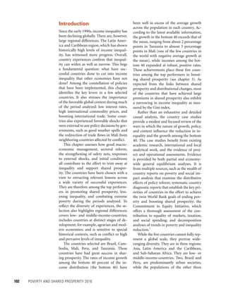 102	 POVERTY AND SHARED PROSPERITY 2016
been well in excess of the average growth
across the population in each country. Ac-
cording to the latest available information,
the growth in the bottom 40 exceeds that of
the mean, ranging from about 2 percentage
points in Tanzania to almost 5 percentage
points in Mali (one of the few countries in
the world with negative average growth at
the mean), while incomes among the bot-
tom 40 expanded at robust, positive rates.
These achievements place these five coun-
tries among the top performers in boost-
ing shared prosperity (see chapter 3). As
expected from the links between shared
prosperity and distributional changes, most
of the countries that have achieved large
premiums in shared prosperity also exhibit
a narrowing in income inequality as mea-
sured by the Gini index.
Rather than an exhaustive and detailed
causal analysis, the country case studies
provide a modest and focused review of the
ways in which the nature of growth, policy,
and context influence the reduction in in-
equality and the growth among the bottom
40. The case studies benefit from existing
academic research, international and local
analytical work, and the evidence of proj-
ect and operational assessments. Evidence
is provided by both partial and economy-
wide general equilibrium analyses. It is
from multiple sources, such as the wealth of
country reports on poverty and social im-
pact analysis that examine the distributive
effects of policy reform; systematic country
diagnostic reports that establish the key pri-
orities of countries in the effort to achieve
the twin World Bank goals of ending pov-
erty and boosting shared prosperity; the
Commitment to Equity Initiative, which
offers a thorough assessment of the con-
tribution to equality of markets, taxation,
and social spending; and decomposition
analyses of trends in poverty and inequality
reduction.1
While the five countries cannot fully rep-
resent a global scale, they portray wide-
ranging diversity. They are in three regions:
Asia, Latin America and the Caribbean,
and Sub-Saharan Africa. They are low- or
middle-income-countries. Two, Brazil and
Peru, are predominantly urban societies,
while the populations of the other three
Introduction
Since the early 1990s, income inequality has
been declining globally. There are, however,
large regional differences. The Latin Amer-
ica and Caribbean region, which has shown
historically high levels of income inequal-
ity, has witnessed more progress. Overall,
country experiences confirm that inequal-
ity can widen as well as narrow. This begs
a fundamental question: what have suc-
cessful countries done to cut into income
inequality that other economies have not
done? Among the constellation of policies
that have been implemented, this chapter
identifies the key levers in a few selected
countries. It also stresses the importance
of the favorable global context during much
of the period analyzed: low interest rates,
high international commodity prices, and
booming international trade. Some coun-
tries also experienced favorable shocks that
were external to any policy decisions by gov-
ernments, such as good weather spells and
the redirection of trade flows in Mali from
neighboring countries affected by conflict.
This chapter assesses how good macro-
economic management, sectoral reform,
the strengthening of safety nets, responses
to external shocks, and initial conditions
all contribute to the effort to trim away at
inequality and support shared prosper-
ity. The countries have been chosen with a
view to extracting relevant lessons across
a wide variety of successful experiences.
They are therefore among the top perform-
ers in promoting shared prosperity, less-
ening inequality, and combating extreme
poverty during the periods analyzed. To
reflect the diversity of experiences, the se-
lection also highlights regional differences;
covers low- and middle-income-countries;
includes countries at distinct stages of de-
velopment, for example, agrarian and mod-
ern economies; and is sensitive to special
historical contexts, such as conflict or high
and pervasive levels of inequality.
The countries selected are Brazil, Cam-
bodia, Mali, Peru, and Tanzania. These
countries have had great success in shar-
ing prosperity. The rates of income growth
among the bottom 40 percent of the in-
come distribution (the bottom 40) have
 