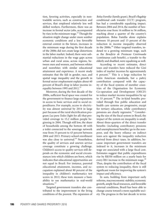 106	 POVERTY AND SHARED PROSPERITY 2016
Bolsa Família (family grant), Brazil’s flagship
conditional cash transfer (CCT) program,
has had a considerable equalizing impact.
Between 2004 and 2014, the number of ben-
eficiaries rose from 16 million to 56 million,
reaching about a quarter of the country’s
population. Bolsa Família alone explains
between 10 percent and 15 percent of the
reduction in income inequality observed
in the 2000s.16
Other targeted transfers, in-
dexed to a growing minimum wage, such
as the Beneficio de Prestacao Continuada
(continuous cash benefit), a transfer to the
elderly and disabled, were equalizing as well.
According to recent estimates, direct
taxes and transfers have reduced the Gini
index of market incomes by approximately
6 percent.17
This is a large reduction by
Latin American standards, but a paltry
contribution compared with the capac-
ity of the fiscal systems of member coun-
tries of the Organisation for Economic
Co-operation and Development (OECD)
to reduce market income inequalities by up
to 33 percent.18
The in-kind benefits pro-
vided through free public education and
health care systems are progressive, except
for tertiary education, while contributory
pensions are clearly regressive.19
Consider-
ing the size of the fiscal system in Brazil, the
impact of the system on inequality is small.
About three-quarters of the direct transfer
benefits (including contributory pensions
and unemployment benefits) go to the non-
poor, and the heavy reliance on indirect
taxes acts against the inequality reduction
derived from direct taxes. In addition, be-
cause important government transfers are
indexed to it, increases in the minimum
wage are associated with a large fiscal cost.
Estimates suggest that public expenditures
rise by R$350 million on a yearly basis for
every R$1 increase in the minimum wage.20
Thus, despite the contribution of the fiscal
system to reducing inequality, there is still
significant room for improving the system’s
impact and efficiency.
In sum, building from important early
reforms, macroeconomic stability, economic
growth, ample fiscal resources, and favorable
external conditions, Brazil has been able to
change course toward a more equitable soci-
ety. The progress in the last decade in terms
tion, favoring activities, especially in non-
tradable sectors, such as construction and
services, that employed relatively less well
skilled workers. Furthermore, there was an
increase in formal sector jobs, accompanied
by rises in the minimum wage.12
Though the
situation might change under more somber
economic conditions and a less favorable
external context in the future, increases in
the minimum wage during the first decade
of the 2000s did not create large distortions
in the labor market. Indeed, there were sub-
stantial reductions in the wage gaps across
urban and rural areas, across regions, be-
tween men and women, and between whites
and nonwhites with similar educational
attainment and experience. A recent study
estimates that the fall in gender, race, and
spatial wage inequality and the growth in
formal sector employment explain about 60
percent of Brazil’s drop in labor income in-
equality between 1995 and 2012.13
Moreover, during the first decade of the
2000s, sufficient fiscal space was created for
the government to finance large expansions
in access to basic services and in social ex-
penditures. For example, access to electric-
ity was almost universal by 2014 in large
part because of the rural electrification pro-
gram Luz para Todos (light for all) that pro-
vided coverage to 15.2 million people be-
ginning in 2004. Though still low, the share
of households among the bottom 40 with
a toilet connected to the sewerage network
rose from 33 percent to 43 percent between
2004 and 2013. Primary-school enrollment
was also close to universal.14
Nonetheless,
the quality of services and uneven service
coverage constitute a growing challenge.
Children’s access to quality services still de-
pends on the economic and social circum-
stances into which children are born, which
indicates that educational opportunities are
not equal in Brazil. For instance, parental
educational attainment, incomes, and oc-
cupation explained about 80 percent of the
inequality in children’s mathematics test
scores in 2012; these tests measure a basic
ability to use mathematics in real-world
situations.15
Targeted government transfers also con-
tributed to the improvement in the living
conditions of the poorest. The expansion of
 