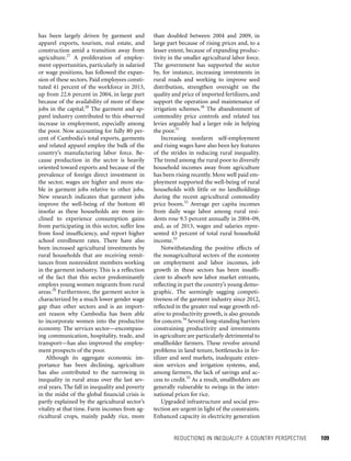 REDUCTIONS IN INEQUALITY: A COUNTRY PERSPECTIVE 	 109
than doubled between 2004 and 2009, in
large part because of rising prices and, to a
lesser extent, because of expanding produc-
tivity in the smaller agricultural labor force.
The government has supported the sector
by, for instance, increasing investments in
rural roads and working to improve seed
distribution, strengthen oversight on the
quality and price of imported fertilizers, and
support the operation and maintenance of
irrigation schemes.30
The abandonment of
commodity price controls and related tax
levies arguably had a larger role in helping
the poor.31
Increasing nonfarm self-employment
and rising wages have also been key features
of the strides in reducing rural inequality.
The trend among the rural poor to diversify
household incomes away from agriculture
has been rising recently. More well paid em-
ployment supported the well-being of rural
households with little or no landholdings
during the recent agricultural commodity
price boom.32
Average per capita incomes
from daily wage labor among rural resi-
dents rose 9.5 percent annually in 2004–09,
and, as of 2013, wages and salaries repre-
sented 43 percent of total rural household
income.33
Notwithstanding the positive effects of
the nonagricultural sectors of the economy
on employment and labor incomes, job
growth in these sectors has been insuffi-
cient to absorb new labor market entrants,
reflecting in part the country’s young demo­
graphic. The seemingly sagging competi-
tiveness of the garment industry since 2012,
reflected in the greater real wage growth rel-
ative to productivity growth, is also grounds
for concern.34
Several long-standing barriers
constraining productivity and investments
in agriculture are particularly detrimental to
smallholder farmers. These revolve around
problems in land tenure, bottlenecks in fer-
tilizer and seed markets, inadequate exten-
sion services and irrigation systems, and,
among farmers, the lack of savings and ac-
cess to credit.35
As a result, smallholders are
generally vulnerable to swings in the inter-
national prices for rice.
Upgraded infrastructure and social pro-
tection are urgent in light of the constraints.
Enhanced capacity in electricity generation
has been largely driven by garment and
apparel exports, tourism, real estate, and
construction amid a transition away from
agriculture.27
A proliferation of employ-
ment opportunities, particularly in salaried
or wage positions, has followed the expan-
sion of these sectors. Paid employees consti-
tuted 41 percent of the workforce in 2013,
up from 22.6 percent in 2004, in large part
because of the availability of more of these
jobs in the capital.28
The garment and ap-
parel industry contributed to this observed
increase in employment, especially among
the poor. Now accounting for fully 80 per-
cent of Cambodia’s total exports, garments
and related apparel employ the bulk of the
country’s manufacturing labor force. Be-
cause production in the sector is heavily
oriented toward exports and because of the
prevalence of foreign direct investment in
the sector, wages are higher and more sta-
ble in garment jobs relative to other jobs.
New research indicates that garment jobs
improve the well-being of the bottom 40
insofar as these households are more in-
clined to experience consumption gains
from participating in this sector, suffer less
from food insufficiency, and report higher
school enrollment rates. There have also
been increased agricultural investments by
rural households that are receiving remit-
tances from nonresident members working
in the garment industry. This is a reflection
of the fact that this sector predominantly
employs young women migrants from rural
areas.29
Furthermore, the garment sector is
characterized by a much lower gender wage
gap than other sectors and is an import-
ant reason why Cambodia has been able
to incorporate women into the productive
economy. The services sector—encompass-
ing communication, hospitality, trade, and
transport—has also improved the employ-
ment prospects of the poor.
Although its aggregate economic im-
portance has been declining, agriculture
has also contributed to the narrowing in
inequality in rural areas over the last sev-
eral years. The fall in inequality and poverty
in the midst of the global financial crisis is
partly explained by the agricultural sector’s
vitality at that time. Farm incomes from ag-
ricultural crops, mainly paddy rice, more
 