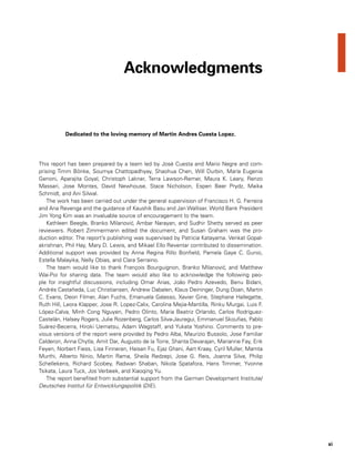 xi
This report has been prepared by a team led by José Cuesta and Mario Negre and com-
prising Timm Bönke, Soumya Chattopadhyay, Shaohua Chen, Will Durbin, María Eugenia
Genoni, Aparajita Goyal, Christoph Lakner, Terra Lawson-Remer, Maura K. Leary, Renzo
Massari, Jose Montes, David Newhouse, Stace Nicholson, Espen Beer Prydz, Maika
Schmidt, and Ani Silwal.
The work has been carried out under the general supervision of Francisco H. G. Ferreira
and Ana Revenga and the guidance of Kaushik Basu and Jan Walliser. World Bank President
Jim Yong Kim was an invaluable source of encouragement to the team.
Kathleen Beegle, Branko Milanovic´, Ambar Narayan, and Sudhir Shetty served as peer
reviewers. Robert Zimmermann edited the document, and Susan Graham was the pro-
duction editor. The report’s publishing was supervised by Patricia Katayama. Venkat Gopal-
akrishnan, Phil Hay, Mary D. Lewis, and Mikael Ello Reventar contributed to dissemination.
Additional support was provided by Anna Regina Rillo Bonfield, Pamela Gaye C. Gunio,
Estella Malayika, Nelly Obias, and Clara Serraino.
The team would like to thank François Bourguignon, Branko Milanovic´, and Matthew
Wai-Poi for sharing data. The team would also like to acknowledge the following peo-
ple for insightful discussions, including Omar Arias, João Pedro Azevedo, Benu Bidani,
Andrés Castañeda, Luc Christiansen, Andrew Dabalen, Klaus Deininger, Dung Doan, Martin
C. Evans, Deon Filmer, Alan Fuchs, Emanuela Galasso, Xavier Gine, Stephane Hallegatte,
Ruth Hill, Leora Klapper, Jose R. Lopez-Calix, Carolina Mejia-Mantilla, Rinku Murgai, Luis F.
López-Calva, Minh Cong Nguyen, Pedro Olinto, Maria Beatriz Orlando, Carlos Rodríguez-
Castelán, Halsey Rogers, Julie Rozenberg, Carlos Silva-Jauregui, Emmanuel Skoufias, Pablo
Suárez-Becerra, Hiroki Uematsu, Adam Wagstaff, and Yukata Yoshino. Comments to pre-
vious versions of the report were provided by Pedro Alba, Maurizio Bussolo, Jose Familiar
Calderon, Anna Chytla, Amit Dar, Augusto de la Torre, Shanta Devarajan, Marianne Fay, Erik
Feyen, Norbert Fiess, Lisa Finneran, Haisan Fu, Ejaz Ghani, Aart Kraay, Cyril Muller, Mamta
Murthi, Alberto Ninio, Martin Rama, Sheila Redzepi, Jose G. Reis, Joanna Silva, Philip
Schellekens, Richard Scobey, Radwan Shaban, Nikola Spatafora, Hans Timmer, Yvonne
Tsikata, Laura Tuck, Jos Verbeek, and Xiaoqing Yu.
The report benefited from substantial support from the German Development Institute/
Deutsches Institut für Entwicklungspolitik (DIE).
Acknowledgments
Dedicated to the loving memory of Martin Andres Cuesta Lopez.
 