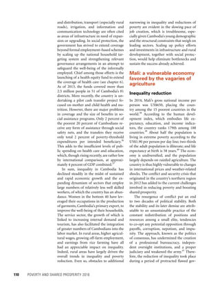 110	 POVERTY AND SHARED PROSPERITY 2016
narrowing in inequality and reductions of
poverty are evident in the slowing pace of
job creation, which is troublesome, espe-
cially given Cambodia’s young demographic
and the structural constraints that weigh on
leading sectors. Scaling up policy efforts
and investments in infrastructure and rural
development, together with social protec-
tion, would help eliminate bottlenecks and
sustain the success already achieved.
Mali: a vulnerable economy
favored by the vagaries of
agriculture
Inequality reduction
In 2014, Mali’s gross national income per
person was US$650, placing the coun-
try among the 15 poorest countries in the
world.38
According to the human devel-
opment index, which embodies life ex-
pectancy, education, and income indica-
tors, the country ranks 179th among 188
countries.39
About half the population is
living in extreme poverty according to the
US$1.90 per person per day line; two-thirds
of the adult population is illiterate; and life
expectancy at birth is 58 years.40
The econ-
omy is undiversified, and the population
largely depends on rainfed agriculture. The
country is thus highly vulnerable to changes
in international prices and weather-related
shocks. The conflict and security crisis that
originated in the country’s northern region
in 2012 has added to the current challenges
involved in reducing poverty and boosting
shared prosperity.
The resurgence of conflict put an end
to two decades of political stability. Both
the stability and its later demise are attrib-
utable to an unsustainable practice of the
constant redistribution of positions and
resources among a small elite, tendencies
to co-opt any potential opposition through
payoffs, corruption, nepotism, and impu-
nity. The approach, known as the politics
of consensus, has undermined the creation
of a professional bureaucracy, indepen-
dent oversight institutions, and a proper
judiciary and weakened the army.41
There-
fore, the reduction of inequality took place
during a period of protracted flawed gov-
and distribution, transport (especially rural
roads), irrigation, and information and
communication technology are often cited
as areas of infrastructure in need of expan-
sion or upgrading. In social protection, the
government has strived to extend coverage
beyond formal employment–based schemes
by scaling up the national household tar-
geting system and strengthening relevant
governance arrangements in an attempt to
safeguard the well-being of the informally
employed. Chief among those efforts is the
launching of a health equity fund to extend
the coverage of health care (see chapter 6).
As of 2013, the funds covered more than
2.5 million people in 51 of Cambodia’s 81
districts. More recently, the country is un-
dertaking a pilot cash transfer project fo-
cused on mother and child health and nu-
trition. However, there are major problems
in coverage and the size of benefits in so-
cial assistance programs. Only 2 percent of
the poorest 20 percent of Cambodians re-
ceive any form of assistance through social
safety nets, and the transfers they receive
only total 2 percent of poverty-threshold
expenditures per intended beneficiary.36
This adds to the insufficient levels of pub-
lic spending on health care and education,
which, though rising recently, are rather low
by international comparison, at approxi-
mately 4 percent of GDP combined.37
In sum, inequality in Cambodia has
declined steadily in the midst of sustained
and rapid economic growth and the ex-
panding dynamism of sectors that employ
large numbers of relatively less well skilled
workers, of which the country has an abun-
dance. Women in the bottom 40 have lev-
eraged their occupations in the production
of garments, Cambodia’s primary export, to
improve the well-being of their households.
The service sector, the growth of which is
linked to increasing internal demand and
tourism, has also facilitated the integration
of greater numbers of Cambodians into the
labor market. In rural areas, higher agricul-
tural wages, growing off-farm employment,
and earnings from rice farming have all
had an appreciable impact on inequality.
Indeed, rural areas have largely driven the
overall trends in inequality and poverty
reduction. Even so, obstacles to additional
 