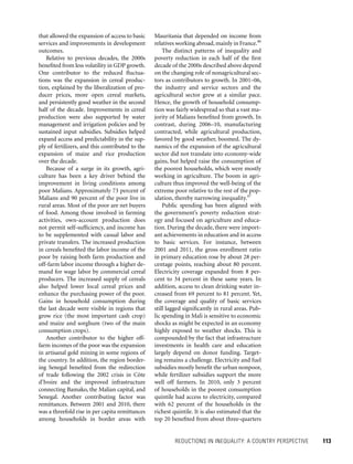 REDUCTIONS IN INEQUALITY: A COUNTRY PERSPECTIVE 	 113
Mauritania that depended on income from
relatives working abroad,mainly in France.46
The distinct patterns of inequality and
poverty reduction in each half of the first
decade of the 2000s described above depend
on the changing role of nonagricultural sec-
tors as contributors to growth. In 2001–06,
the industry and service sectors and the
agricultural sector grew at a similar pace.
Hence, the growth of household consump-
tion was fairly widespread so that a vast ma-
jority of Malians benefited from growth. In
contrast, during 2006–10, manufacturing
contracted, while agricultural production,
favored by good weather, boomed. The dy-
namics of the expansion of the agricultural
sector did not translate into economy-wide
gains, but helped raise the consumption of
the poorest households, which were mostly
working in agriculture. The boom in agri-
culture thus improved the well-being of the
extreme poor relative to the rest of the pop-
ulation, thereby narrowing inequality.47
Public spending has been aligned with
the government’s poverty reduction strat-
egy and focused on agriculture and educa­
tion. During the decade, there were import-
ant achievements in education and in access
to basic services. For instance, between
2001 and 2011, the gross enrollment ratio
in primary education rose by about 28 per-
centage points, reaching about 80 percent.
Electricity coverage expanded from 8 per-
cent to 34 percent in these same years. In
addition, access to clean drinking water in-
creased from 69 percent to 81 percent. Yet,
the coverage and quality of basic services
still lagged significantly in rural areas. Pub-
lic spending in Mali is sensitive to economic
shocks as might be expected in an economy
highly exposed to weather shocks. This is
compounded by the fact that infrastructure
investments in health care and education
largely depend on donor funding. Target-
ing remains a challenge. Electricity and fuel
subsidies mostly benefit the urban nonpoor,
while fertilizer subsidies support the more
well off farmers. In 2010, only 3 percent
of households in the poorest consumption
quintile had access to electricity, compared
with 62 percent of the households in the
richest quintile. It is also estimated that the
top 20 benefited from about three-quarters
that allowed the expansion of access to basic
services and improvements in development
outcomes.
Relative to previous decades, the 2000s
benefited from less volatility in GDP growth.
One contributor to the reduced fluctua-
tions was the expansion in cereal produc-
tion, explained by the liberalization of pro-
ducer prices, more open cereal markets,
and persistently good weather in the second
half of the decade. Improvements in cereal
production were also supported by water
management and irrigation policies and by
sustained input subsidies. Subsidies helped
expand access and predictability in the sup-
ply of fertilizers, and this contributed to the
expansion of maize and rice production
over the decade.
Because of a surge in its growth, agri-
culture has been a key driver behind the
improvement in living conditions among
poor Malians. Approximately 73 percent of
Malians and 90 percent of the poor live in
rural areas. Most of the poor are net buyers
of food. Among those involved in farming
activities, own-account production does
not permit self-sufficiency, and income has
to be supplemented with casual labor and
private transfers. The increased production
in cereals benefited the labor income of the
poor by raising both farm production and
off-farm labor income through a higher de-
mand for wage labor by commercial cereal
producers. The increased supply of cereals
also helped lower local cereal prices and
enhance the purchasing power of the poor.
Gains in household consumption during
the last decade were visible in regions that
grow rice (the most important cash crop)
and maize and sorghum (two of the main
consumption crops).
Another contributor to the higher off-
farm incomes of the poor was the expansion
in artisanal gold mining in some regions of
the country. In addition, the region border-
ing Senegal benefited from the redirection
of trade following the 2002 crisis in Côte
d’Ivoire and the improved infrastructure
connecting Bamako, the Malian capital, and
Senegal. Another contributing factor was
remittances. Between 2001 and 2010, there
was a threefold rise in per capita remittances
among households in border areas with
 