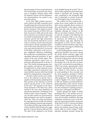 116	 POVERTY AND SHARED PROSPERITY 2016
sector doubled during the period.57
Yet, re-
strictive labor regulations, particularly those
related to dismissals and nonwage labor
costs, contributed to the persistently high
rates in informality, at around 70 percent,
one of the highest rates in Latin America.
This evidence for Peru confirms that a
unique factor cannot explain the trends in
labor income inequality. Recent analyses in
Peru and elsewhere in the region compel-
lingly show that other factors drive wage
inequality, although the evidence on the
effects is not always conclusive. These driv-
ers refer, for example, to the following: the
quality of education, shifts in the returns
to experience, the obsolescence of skills,
within-industry wage gaps reflecting the
heterogeneity of firms, and the degree of
compliance with the minimum wage. These
are some of the many aspects underpinning
labor inequality trends.58
Social spending played a limited role in
addressing inequality and poverty during
the decade. Recent estimates suggest that
public transfers are responsible for less than
10 percent of the poverty reduction during
the last decade.59
One important reason for
this limited role is the low level of spend-
ing. In 2013, social protection spending was
US$375 per person, approximately a third
of Mexico’s spending and half of Colom-
bia’s. Indeed, in Latin America, the level
of social spending in Peru exceeded only
the social protection spending in Bolivia
and Paraguay.60
Social spending was gen-
erally progressive. The introduction of the
country’s flagship CCT, Juntos (together),
in 2005, the adoption of results-based bud-
geting beginning in 2007, and the creation
of the Ministry of Social Inclusion in 2011
have all contributed to rendering social pro-
tection more well targeted and effective.
Analysts question the quality of public
spending in Peru.61
One manifest case is ed-
ucation. Despite significant gains in prepri-
mary and secondary enrollments, Peru lags
comparator countries in scores on the Pro-
gram for International Student Assessment
of the OECD. In 2013, 75 percent of students
at level 5 in mathematics in Peru did not
possess the standard expected basic math-
ematics skills of a level-2 student.62
Public
education spending increased during the
the privatization of state-owned enterprises.
The Central Bank was granted more auton-
omy to strengthen monetary policy, while
the National Customs and Tax Administra-
tion Superintendence was created to sup-
port fiscal policies.
In the early 2000s, prudent macroeco-
nomic policies and high commodity prices
brought foreign direct investment into Peru,
particularly into the mining sector, boosting
private investment. This capital accumula-
tion reached 26 percent of GDP in 2014, up
from 18 percent in 2000, and was the main
driver of growth, accounting for more than
two-thirds of total growth since 2001.53
The
economic growth and high urbanization
rates also boosted the demand for services
(such as commerce, hotels and restaurants,
and transport), thereby expanding employ-
ment in the urban informal sector. In rural
areas, agricultural productivity rose because
of the better connectivity in the sierra re-
gion (highlands) following roadbuilding,
the introduction of mobile phones, and the
expanding industrial production of agro-
exports in the costa (coastal) region. Non-
traditional agricultural exports have ex-
perienced substantial growth in the last 15
years. They include asparagus, grapes, man-
goes, paprika, and quinoa. The expansion
of employment in urban informal services
and higher agricultural productivity have
improved labor incomes, which have fueled
growth by raising domestic consumption.54
The labor market was the main contrib-
utor to the reduction in poverty and in-
equality in the last decade, explaining about
three-quarters of the reduction in extreme
poverty and 80 percent of the reduction
in the Gini.55
The expansion in the educa-
tional attainment of the labor force, which
resulted in the more equal distribution of
educational attainment, contributed to the
decline in labor income inequality.56
More-
over, the labor market was characterized by
high participation rates and low unemploy-
ment rates. There was a large narrowing in
the wage gap between formal and informal
workers, leading to reduced wage inequality.
The median monthly wage among informal
workers doubled, while formal sector wages
grew by 55 percent between 2004 and 2014.
The share of the employed in the formal
 