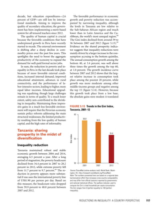 REDUCTIONS IN INEQUALITY: A COUNTRY PERSPECTIVE 	 117
The favorable performance in economic
growth and poverty reduction was accom-
panied by narrowing inequality, although
the levels in Tanzania are low relative to
the Sub-Saharan African region and much
lower than in Latin America and the Ca-
ribbean, the world’s most unequal region.64
The Gini index declined from around 39 to
36 between 2007 and 2012 (figure 5.13).65
Evidence on the shared prosperity indica-
tor suggests that inequality reductions were
mainly driven by a larger increase in the con-
sumption accruing to the bottom quintiles.
The annual consumption growth among the
bottom 40, at 3.4 percent, was well above
three times the growth among the top 60,
at 1.0 percent. The growth incidence curve
between 2007 and 2012 shows that the larg-
est relative increase in consumption took
place among the poorest 20 percent, while
growth was more moderate among other
middle-income groups and negative among
the top 15 (figure 5.14). However, because
this growth took place from a low base,
the absolute gains were modest: it translated
decade, but education expenditures—2.6
percent of GDP—are still low by interna-
tional standards. Aiming to improve the
quality of secondary education, the govern-
ment has been implementing a merit-based
system for all tenured teachers since 2012.
The quality of human capital is crucial
because the favorable conditions that have
underpinned growth in Peru have recently
started to recede. The external environment
is shifting after a sharp decline in com-
modity prices over the past few years. This
spotlights the need to boost the aggregate
productivity of the economy to expand the
demand for well-paid formal sector jobs.
In sum, the reduction in poverty and in-
equality in Peru in the last decade took place
because of more favorable external condi-
tions, increased internal demand, improved
educational attainment, advances in rural
connectivity, and the performance of la-
bor-intensive sectors, leading to higher, more
equal labor incomes. Educational upgrad-
ing was equalizing, though large challenges
remain in terms of quality. To a much lesser
extent, safety nets contributed to the shrink-
ing in inequality. Maintaining these impres-
sive gains in a much less favorable environ-
ment will require that the Peruvian economy
sustain policy reforms addressing the main
structural weaknesses, the limited productiv-
ity resulting from the low quality of human
capital, and the high rates of informality.
Tanzania: sharing
prosperity in the midst of
diversification
Inequality reduction
Tanzania maintained robust and stable
economic growth between 2004 and 2014,
averaging 6.5 percent a year. After a long
period of stagnation, the poverty headcount
declined from 34.4 percent in 2007 to 28.2
percent in 2012, while extreme poverty fell
from 11.7 percent to 9.7 percent.63
The re-
duction in poverty appears more substan-
tial if one uses the international poverty line
of US$1.90 per person per day. Based on
this measure, the headcount ratio dropped
from 59.9 percent to 48.8 percent between
2007 and 2012.
FIGURE 5.13  Trends in the Gini Index,
Tanzania, 2001–12
Source: PovcalNet (online analysis tool), World Bank, Wash­
ington, DC, http://iresearch.worldbank.org/PovcalNet/.
Note: The numbers presented here are based on a regional data
harmonization effort that increases cross-country comparability
and may differ from official statistics reported by governments
and national statistical offices. The welfare indicator used to
compute the Gini is total household per capita consumption.
The Gini ranges from 0 (perfect equality) to 100 (perfect
inequality).
38.8
38.5
35.8
Giniindex
30
35
40
2001 2007 2012
 