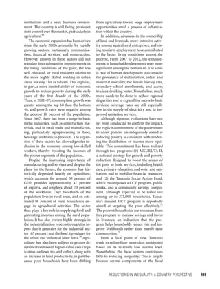 REDUCTIONS IN INEQUALITY: A COUNTRY PERSPECTIVE 	 119
from agriculture toward wage employment
opportunities amid a process of urbaniza-
tion within the country.
In addition, advances in the ownership
of land and livestock, more-intensive activ-
ity among agricultural enterprises, and ris-
ing nonfarm employment have contributed
to the better living conditions among the
poorest. From 2007 to 2012, the enhance-
ments in household endowments were more
significant among the bottom 40. The same
is true of human development outcomes in
the prevalence of malnutrition, infant and
maternal mortality, the female literacy rate,
secondary-school enrollments, and access
to clean drinking water. Nonetheless, much
more needs to be done to reduce regional
disparities and to expand the access to basic
services; coverage rates are still especially
low in the supply of electricity and in im-
proved sanitation services.
Although rigorous evaluations have not
yet been conducted to confirm the impact,
the explicit commitment of the government
to adopt policies unambiguously aimed at
reducing poverty is consistent with render-
ing the distribution of income more equi-
table. This commitment has been realized
through two programs: (1) MKUKUTA II,
a national strategy for growth and poverty
reduction designed to boost the access of
the poor to basic services, including health
care, primary education, and water and san-
itation, and to mobilize financial resources,
and (2) the Tanzania Social Action Fund,
which encompasses a CCT program, public
works, and a community savings compo-
nent. Although expected to be rolled out
among up to 275,000 households, Tanza-
nia’s nascent CCT program is reportedly
aimed at targeting the poor effectively.71
The poorest households use resources from
this program to increase savings and invest
in livestock, an indication that the pro-
gram helps households reduce risk and im-
prove livelihoods rather than merely raise
consumption.72
From a fiscal point of view, Tanzania
tends to redistribute more than anticipated
based on its relatively low income level.
Nonetheless, the fiscal system contributes
little to reducing inequality. This is largely
because several components of the fiscal
institutions and a weak business environ-
ment. The country is still facing persistent
state control over the market, particularly in
agriculture.69
The economic expansion has been driven
since the early 2000s primarily by rapidly
growing sectors, particularly communica-
tion, financial services, and construction.
However, growth in these sectors did not
translate into substantive improvements in
the living conditions of the poor, the less
well educated, or rural residents relative to
the more highly skilled residing in urban
areas, notably, Dar es Salaam. This explains,
in part, a more limited ability of economic
growth to reduce poverty during the early
years of the first decade of the 2000s.
Thus, in 2001–07, consumption growth was
greater among the top 60 than the bottom
40, and growth rates were negative among
the poorest 10 percent of the population.
Since 2007, there has been a surge in basic
metal industries, such as construction ma-
terials, and in retail trade and manufactur-
ing, particularly agroprocessing in food,
beverage, and tobacco products. The expan-
sion of these sectors has allowed greater in-
clusion in the economy among low-skilled
workers, thereby boosting the incomes of
the poorer segments of the population.
Despite the increasing importance of
manufacturing and services and despite the
plans for the future, the economy has his-
torically depended heavily on agriculture,
which accounts for around 33 percent of
GDP, provides approximately 47 percent
of exports, and employs about 70 percent
of the workforce. Over two-thirds of the
population lives in rural areas, and an esti-
mated 98 percent of rural households en-
gage in agricultural activities. The sector
thus plays a key role in supplying food and
generating incomes among the rural popu-
lation. It has also proven highly strategic in
the industrialization process through the in-
puts that it generates for the industrial sec-
tor (65 percent) and the food it produces for
the urban and industrial labor force.70
Agri-
culture has also been subject to greater di-
versification toward higher-value cash crops
(cotton, cashews, tea, and coffee), along with
an increase in land productivity, in part be-
cause poor households have been shifting
 