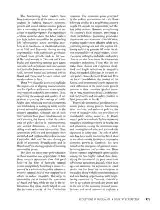 REDUCTIONS IN INEQUALITY: A COUNTRY PERSPECTIVE 	 121
economy. The economic gains generated
by the sudden reorientation of trade flows
following conflict in a neighboring country
largely fell outside the responsibility of Ma-
lian policy makers. However, strengthening
the country’s fiscal position, preventing a
climb in inflation, promoting productive
investments and economic diversification,
weaving together more effective safety nets,
combating corruption and elite capture fol-
lowing such lucky gains do fall under the di-
rect responsibility of policy makers. Coun-
tries more willing to undertake such policy
choices are also those more likely to sustain
inequality reductions. Those that do not
make these choices will experience short-
lived and fragile reductions in inequality.
Thus, the marked differences in the most re-
cent policy choices between Brazil and Peru
on fiscal consolidation, the control of in-
flation, and investments largely explain the
stark differences in the most recent growth
patterns in these countries (gradual recov-
ery in Peru, recession in Brazil), and the out-
look for poverty and inequality (positive in
Peru, pessimistic in Brazil).75
Beyond the constants of good macroeco-
nomic policy, strong growth, functioning
labor markets, and coherent policies, the
levers of inequality reduction may also vary
considerably across countries. In Brazil,
several policies combined led to narrowing
inequality, including reforms in health care
and education, raising the minimum wage
and creating formal jobs, and a remarkable
expansion in safety nets. The role of safety
nets has been more marked in Brazil than
in any other country. In contrast, impressive
economic growth in Cambodia has been
linked to the emergence of garment manu-
facturing, tourism, and construction. These
sectors opened employment opportunities
among the less highly skilled, thus diver-
sifying the incomes of the poor away from
subsistence agriculture. In Mali, which is an
agrarian economy, the expansion in cereal
production has been key to reductions in
inequality, along with increased remittances
and new trading opportunities with neigh-
boring countries. In Tanzania, diversifica-
tion in agriculture (toward cash crops) and
in the rest of the economy (toward manu-
factures and retail commerce) explains a
The functioning labor markets have
been instrumental in all the countries under
analysis in helping translate economic
growth and sound macro­economic policies
into a narrowing in inequality and an in-
crease in shared prosperity. The experiences
of these countries show that labor markets
can help reduce inequalities by expanding
job opportunities across emerging mar-
kets, as in Cambodia, or traditional sectors,
as in Mali and Tanzania; sharing earning
opportunities with individuals previously
excluded from growth, such as the low-
skilled and women in Tanzania and Cam-
bodia; and narrowing earnings gaps across
workers, such as between men and women
in Cambodia, between economic sectors in
Mali, between formal and informal jobs in
Brazil and Peru, and between urban and
rural residents in Peru.
These five successful cases also highlight
the importance of aligning macroeconomic
and fiscal policies with sound sector-specific
interventions and public investments. Thus,
improving the coverage and quality of ed-
ucation, expanding the coverage of public
health care, enhancing market connectivity,
and establishing or scaling up safety nets to
protect vulnerable populations recur in the
country narratives. Although not all such
interventions took place simultaneously in
each country, the lesson is that the coher-
ence of policy choices in macroeconomic
and sectoral dimensions is critical to en-
abling steady reductions in inequality. Thus,
appropriate policies and investments were
identified and implemented in low-income
Cambodia, Mali, and Tanzania during pe-
riods of economic diversification and in
Brazil and Peru during periods of booming
commodity prices.
This does not mean every policy decision
in these countries was appropriate. In fact,
these country experiences show that good
luck—in the form of favorable external
events unexpectedly benefiting a country—
cannot be a substitute for policy coherence.
Positive external shocks may magnify local
efforts to reduce inequality. The surge in
commodity prices favored the economies
of Brazil and Peru, while the rise in the in-
ternational rice prices clearly helped to raise
the inclusive capacity of the Cambodian
 