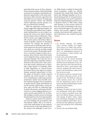 122	 POVERTY AND SHARED PROSPERITY 2016
try. While Brazil is marked by historically
record inequalities, conflict has affected
Cambodia and, recently, Mali. Indeed, Mali
shows that, although inequality can be re-
duced during periods of weak governance,
such achievements may not be sustained or
long-lived. Rapid population growth is also
a dominant feature in Mali, which, along
with Tanzania, is a low-income country. In
Peru, the extent of informality in the econ-
omy is among the largest in the region. This
chapter thus provides suggestive insights
on policy interventions that, among a myr-
iad of alternatives, have worked in specific
contexts.
Notes
 1. See Azevedo, Inchauste, and Sanfelice
(2013); Azevedo, Sanfelice, and Nguyen
(2012); Barros et al. (2006); Datt and Rav-
allion (1992); Inchauste et al. (2014); Lustig
(2015) for methodological discussions of
the Commitment to Equity Initiative and
the decompositions.
  2. Ferreira, Leite, and Litchfield (2008).
 3. Using data from the national household
surveys and tax records to construct a full
individual income distribution, Souza, Me-
deiros, and Castro (2015) show that the Gini
index fell by about 1 point between 2006
and 2012, compared with a fall of around 3
points if only household per capita income
from the survey is used.
  4. The estimate is based on a national poverty
line. However, Brazil does not have an offi-
cial poverty line. The R$140 per capita per
month moderate poverty line is derived
from the administrative poverty lines de-
fined for the Bolsa Família Program and the
Brasil Sem Miséria Program.
  5. World Bank (2016a).
 6. Tabulations of Equity Lab, Team for Statis-
tical Development, World Bank, Washing-
ton, DC, based on household survey data,
data in the SEDLAC database, and data de-
rived through PovcalNet (online analysis
tool), World Bank, Washington, DC, http://
iresearch.worldbank.org/PovcalNet/. The in­
formation has been updated as of April 2016.
  7. López-Calva and Rocha (2012); World Bank
(2016a).
  8. Ferreira, Leite, and Litchfield (2008).
good deal of the success. In Peru, rising do-
mestic demand owing to substantial foreign
investment in mining has expanded the em-
ployment opportunities in the urban infor-
mal sector, while a dynamic agriculture has
diversified into new exports. Earnings gaps
narrowed between formal and informal
workers following economic growth, as in
the case of Brazil and Cambodia.
While the experiences reviewed in this
chapter suggest that reducing inequality can
be achieved in many different ways if appro-
priate building blocks are put in place, sus-
taining this success may require decisions
that are similar to those outlined here. Thus,
the five country cases suggest that there are
still common policy interventions likely to
sustain inequality reduction in developing
countries. For example, the situation in
countries such as Cambodia, Mali, and Tan-
zania underscores the need to expand safety
nets, which are currently not large enough
to protect the poorest. The Brazilian experi-
ence, a renowned example of safety net ex-
pansion, shows that the entire fiscal system
can be designed to have a greater impact in
reducing inequality. This is also the case in
Tanzania. Improving competition and pro-
ductivity in the private sector is also a prior-
ity in that country. Infrastructure is report-
edly a huge obstacle in Cambodia, while,
in Mali, dependence on external factors,
from donor flows to the vagaries of weather,
threaten sustained improvement. In Peru,
the quality of education is below regional
standards and would represent an obsta-
cle to maintaining or improving economic
productivity should more favorable exter-
nal conditions disappear. The accumulation
of quality human capital, diversification in
income-earning opportunities among the
poor, safety nets that are sufficiently large
to protect the poorest, and improved infra-
structure to connect lagging regions to eco-
nomic growth opportunities are all desir-
able strategies to sustain success in boosting
shared prosperity and narrowing inequality.
However, caution needs to be exerted to
turn these findings into prescriptions with
international validity. This is not only be-
cause of the small number of cases analyzed,
but also because of the large differences in
the contexts and challenges in each coun-
 