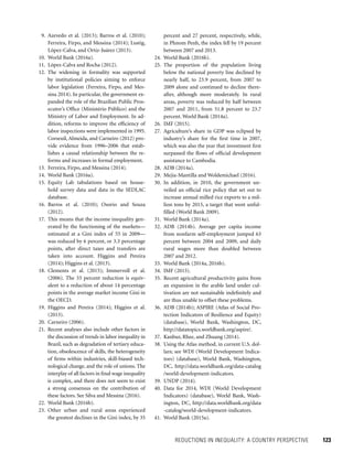 REDUCTIONS IN INEQUALITY: A COUNTRY PERSPECTIVE 	 123
percent and 27 percent, respectively, while,
in Phnom Penh, the index fell by 19 percent
between 2007 and 2013.
24. World Bank (2016b).
25. The proportion of the population living
below the national poverty line declined by
nearly half, to 23.9 percent, from 2007 to
2009 alone and continued to decline there-
after, although more moderately. In rural
areas, poverty was reduced by half between
2007 and 2011, from 51.8 percent to 23.7
percent. World Bank (2014a).
26. IMF (2015).
27. Agriculture’s share in GDP was eclipsed by
industry’s share for the first time in 2007,
which was also the year that investment first
surpassed the flows of official development
assistance to Cambodia.
28. ADB (2014a).
29. Mejia-Mantilla and Woldemichael (2016).
30. In addition, in 2010, the government un-
veiled an official rice policy that set out to
increase annual milled rice exports to a mil-
lion tons by 2015, a target that went unful-
filled (World Bank 2009).
31. World Bank (2014a).
32. ADB (2014b). Average per capita income
from nonfarm self-employment jumped 63
percent between 2004 and 2009, and daily
rural wages more than doubled between
2007 and 2012.
33. World Bank (2014a, 2016b).
34. IMF (2015).
35. Recent agricultural productivity gains from
an expansion in the arable land under cul-
tivation are not sustainable indefinitely and
are thus unable to offset these problems.
36. ADB (2014b); ASPIRE (Atlas of Social Pro-
tection Indicators of Resilience and Equity)
(database), World Bank, Washington, DC,
http://datatopics.worldbank.org/aspire/.
37. Kanbur, Rhee, and Zhuang (2014).
38. Using the Atlas method, in current U.S. dol-
lars; see WDI (World Development Indica-
tors) (database), World Bank, Washington,
DC, http://data.worldbank.org/data-catalog
/world-development-indicators.
39. UNDP (2014).
40. Data for 2014, WDI (World Development
Indicators) (database), World Bank, Wash-
ington, DC, http://data.worldbank.org/data
-catalog/world-development-indicators.
41. World Bank (2015a).
 9. Azevedo et al. (2013); Barros et al. (2010);
Ferreira, Firpo, and Messina (2014); Lustig,
López-Calva, and Ortiz-Juárez (2013).
10. World Bank (2016a).
11. López-Calva and Rocha (2012).
12. The widening in formality was supported
by institutional policies aiming to enforce
labor legislation (Ferreira, Firpo, and Mes-
sina 2014). In particular, the government ex-
panded the role of the Brazilian Public Pros-
ecutor’s Office (Ministério Público) and the
Ministry of Labor and Employment. In ad-
dition, reforms to improve the efficiency of
labor inspections were implemented in 1995.
Corseuil, Almeida, and Carneiro (2012) pro-
vide evidence from 1996–2006 that estab-
lishes a causal relationship between the re-
forms and increases in formal employment.
13. Ferreira, Firpo, and Messina (2014).
14. World Bank (2016a).
15. Equity Lab tabulations based on house-
hold survey data and data in the SEDLAC
database.
16. Barros et al. (2010); Osorio and Souza
(2012).
17. This means that the income inequality gen-
erated by the functioning of the markets—
estimated at a Gini index of 55 in 2009—
was reduced by 6 percent, or 3.3 percentage
points, after direct taxes and transfers are
taken into account. Higgins and Pereira
(2014); Higgins et al. (2013).
18. Clements et al. (2015); Immervoll et al.
(2006). The 33 percent reduction is equiv-
alent to a reduction of about 14 percentage
points in the average market income Gini in
the OECD.
19. Higgins and Pereira (2014); Higgins et al.
(2013).
20. Carneiro (2006).
21. Recent analyses also include other factors in
the discussion of trends in labor inequality in
Brazil, such as degradation of tertiary educa-
tion, obsolescence of skills, the heterogeneity
of firms within industries, skill-biased tech-
nological change, and the role of unions. The
interplay of all factors in final wage inequality
is complex, and there does not seem to exist
a strong consensus on the contribution of
these factors. See Silva and Messina (2016).
22. World Bank (2016b).
23. Other urban and rural areas experienced
the greatest declines in the Gini index, by 35
 