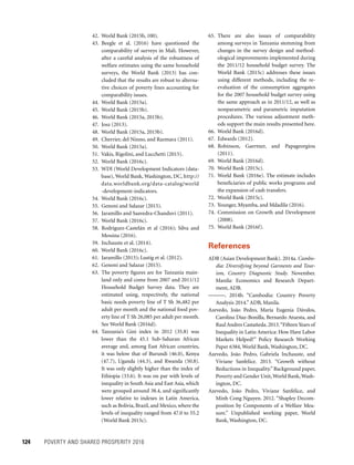 124	 POVERTY AND SHARED PROSPERITY 2016
65. There are also issues of comparability
among surveys in Tanzania stemming from
changes in the survey design and method-
ological improvements implemented during
the 2011/12 household budget survey. The
World Bank (2015c) addresses these issues
using different methods, including the re-
evaluation of the consumption aggregates
for the 2007 household budget survey using
the same approach as in 2011/12, as well as
nonparametric and parametric imputation
procedures. The various adjustment meth-
ods support the main results presented here.
66. World Bank (2016d).
67. Edwards (2012).
68. Robinson, Gaertner, and Papageorgiou
(2011).
69. World Bank (2016d).
70. World Bank (2015c).
71. World Bank (2016e). The estimate includes
beneficiaries of public works programs and
the expansion of cash transfers.
72. World Bank (2015c).
73. Younger, Myamba, and Mdadila (2016).
74. Commission on Growth and Development
(2008).
75. World Bank (2016f).
References
ADB (Asian Development Bank). 2014a. Cambo-
dia: Diversifying beyond Garments and Tour-
ism, Country Diagnostic Study. November.
Manila: Economics and Research Depart-
ment, ADB.
———. 2014b. “Cambodia: Country Poverty
Analysis 2014.” ADB, Manila.
Azevedo, João Pedro, María Eugenia Dávalos,
Carolina Díaz-Bonilla, Bernardo Atuesta, and
Raul Andres Castañeda.2013.“FifteenYears of
Inequality in Latin America: How Have Labor
Markets Helped?” Policy Research Working
Paper 6384, World Bank, Washington, DC.
Azevedo, João Pedro, Gabriela Inchauste, and
Viviane Sanfelice. 2013. “Growth without
Reductions in Inequality.” Background paper,
Poverty and Gender Unit,World Bank,Wash-
ington, DC.
Azevedo, João Pedro, Viviane Sanfelice, and
Minh Cong Nguyen. 2012. “Shapley Decom-
position by Components of a Welfare Mea-
sure.” Unpublished working paper, World
Bank, Washington, DC.
42. World Bank (2015b, 100).
43. Beegle et al. (2016) have questioned the
comparability of surveys in Mali. However,
after a careful analysis of the robustness of
welfare estimates using the same household
surveys, the World Bank (2013) has con-
cluded that the results are robust to alterna-
tive choices of poverty lines accounting for
comparability issues.
44. World Bank (2015a).
45. World Bank (2015b).
46. World Bank (2015a, 2015b).
47. Josz (2013).
48. World Bank (2015a, 2015b).
49. Cherrier, del Ninno, and Razmara (2011).
50. World Bank (2015a).
51. Vakis, Rigolini, and Lucchetti (2015).
52. World Bank (2016c).
53. WDI (World Development Indicators (data-
­base), World Bank, Washington, DC, http://
data.worldbank.org/data-catalog/world
-development-indicators.
54. World Bank (2016c).
55. Genoni and Salazar (2015).
56. Jaramillo and Saavedra-Chanduvi (2011).
57. World Bank (2016c).
58. Rodríguez-Castelán et al (2016); Silva and
Messina (2016).
59. Inchauste et al. (2014).
60. World Bank (2016c).
61. Jaramillo (2013); Lustig et al. (2012).
62. Genoni and Salazar (2015).
63. The poverty figures are for Tanzania main-
land only and come from 2007 and 2011/12
Household Budget Survey data. They are
estimated using, respectively, the national
basic needs poverty line of T Sh 36,482 per
adult per month and the national food pov-
erty line of T Sh 26,085 per adult per month.
See World Bank (2016d).
64. Tanzania’s Gini index in 2012 (35.8) was
lower than the 45.1 Sub-Saharan African
average and, among East African countries,
it was below that of Burundi (46.0), Kenya
(47.7), Uganda (44.3), and Rwanda (50.8).
It was only slightly higher than the index of
Ethiopia (33.6). It was on par with levels of
inequality in South Asia and East Asia, which
were grouped around 38.4, and significantly
lower relative to indexes in Latin America,
such as Bolivia, Brazil, and Mexico, where the
levels of inequality ranged from 47.0 to 55.2
(World Bank 2015c).
 